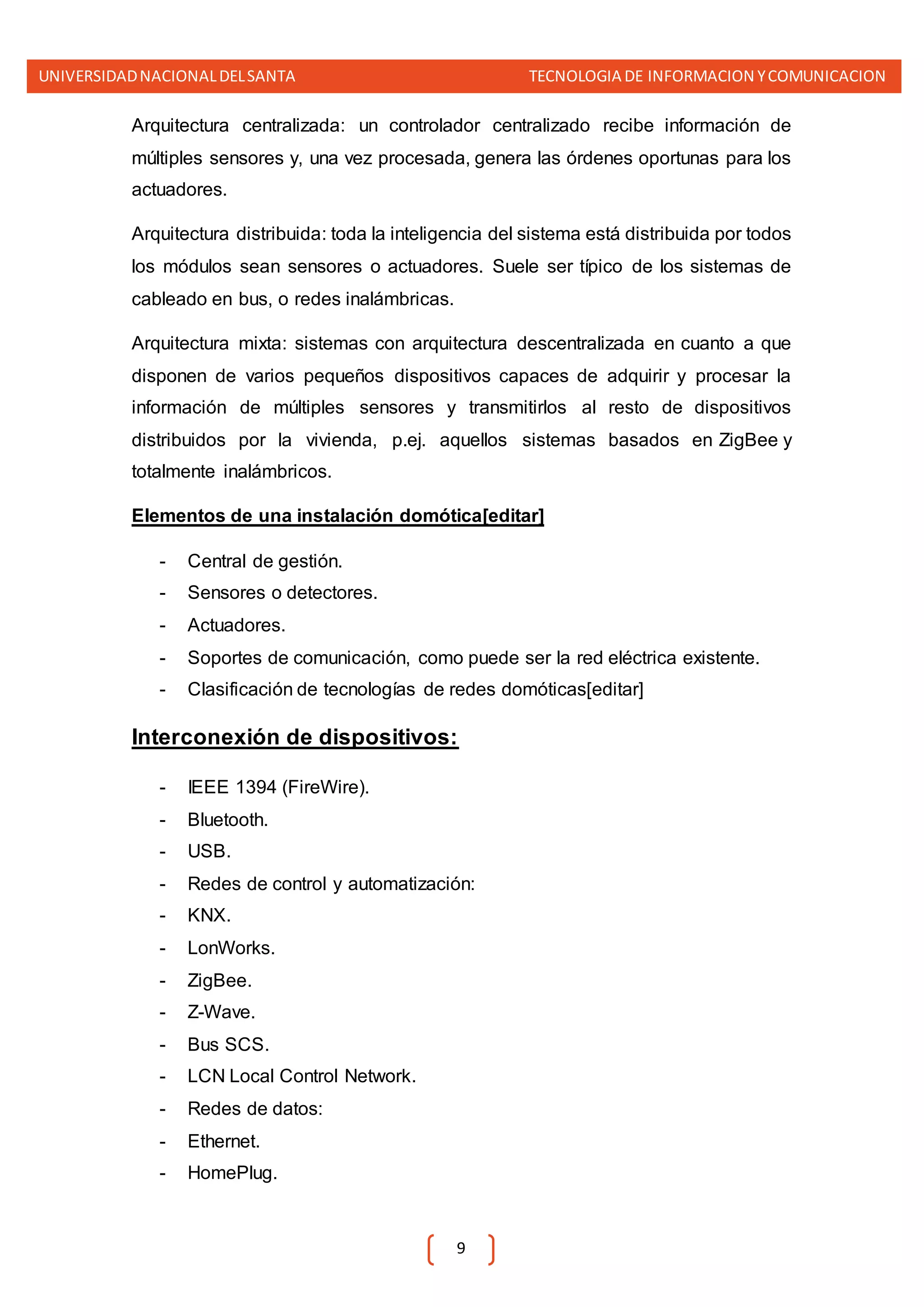 UNIVERSIDADNACIONALDELSANTA TECNOLOGIA DE INFORMACION YCOMUNICACION
9
Arquitectura centralizada: un controlador centralizado recibe información de
múltiples sensores y, una vez procesada, genera las órdenes oportunas para los
actuadores.
Arquitectura distribuida: toda la inteligencia del sistema está distribuida por todos
los módulos sean sensores o actuadores. Suele ser típico de los sistemas de
cableado en bus, o redes inalámbricas.
Arquitectura mixta: sistemas con arquitectura descentralizada en cuanto a que
disponen de varios pequeños dispositivos capaces de adquirir y procesar la
información de múltiples sensores y transmitirlos al resto de dispositivos
distribuidos por la vivienda, p.ej. aquellos sistemas basados en ZigBee y
totalmente inalámbricos.
Elementos de una instalación domótica[editar]
- Central de gestión.
- Sensores o detectores.
- Actuadores.
- Soportes de comunicación, como puede ser la red eléctrica existente.
- Clasificación de tecnologías de redes domóticas[editar]
Interconexión de dispositivos:
- IEEE 1394 (FireWire).
- Bluetooth.
- USB.
- Redes de control y automatización:
- KNX.
- LonWorks.
- ZigBee.
- Z-Wave.
- Bus SCS.
- LCN Local Control Network.
- Redes de datos:
- Ethernet.
- HomePlug.
 