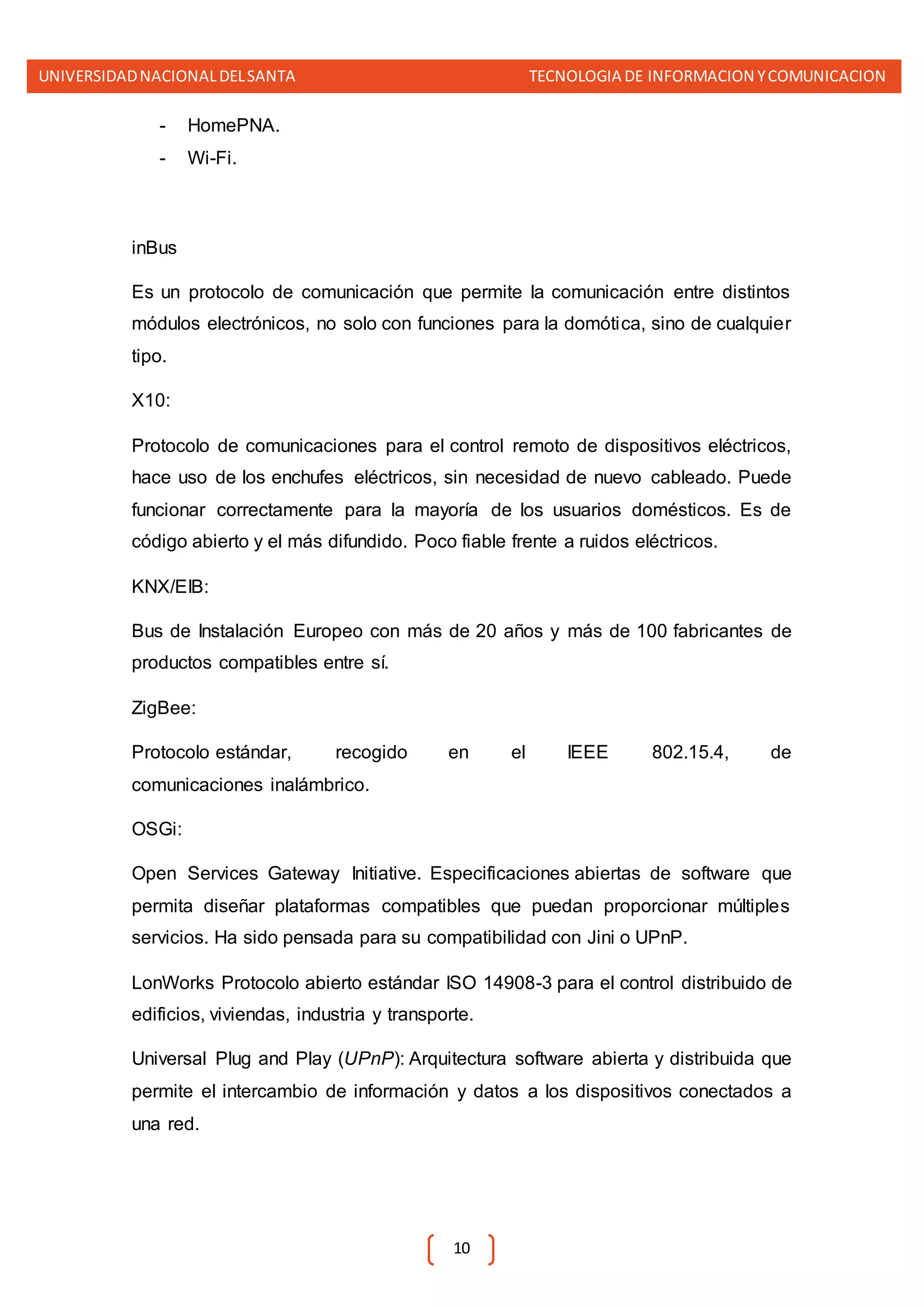 UNIVERSIDADNACIONALDELSANTA TECNOLOGIA DE INFORMACION YCOMUNICACION
10
- HomePNA.
- Wi-Fi.
inBus
Es un protocolo de comunicación que permite la comunicación entre distintos
módulos electrónicos, no solo con funciones para la domótica, sino de cualquier
tipo.
X10:
Protocolo de comunicaciones para el control remoto de dispositivos eléctricos,
hace uso de los enchufes eléctricos, sin necesidad de nuevo cableado. Puede
funcionar correctamente para la mayoría de los usuarios domésticos. Es de
código abierto y el más difundido. Poco fiable frente a ruidos eléctricos.
KNX/EIB:
Bus de Instalación Europeo con más de 20 años y más de 100 fabricantes de
productos compatibles entre sí.
ZigBee:
Protocolo estándar, recogido en el IEEE 802.15.4, de
comunicaciones inalámbrico.
OSGi:
Open Services Gateway Initiative. Especificaciones abiertas de software que
permita diseñar plataformas compatibles que puedan proporcionar múltiples
servicios. Ha sido pensada para su compatibilidad con Jini o UPnP.
LonWorks Protocolo abierto estándar ISO 14908-3 para el control distribuido de
edificios, viviendas, industria y transporte.
Universal Plug and Play (UPnP): Arquitectura software abierta y distribuida que
permite el intercambio de información y datos a los dispositivos conectados a
una red.
 