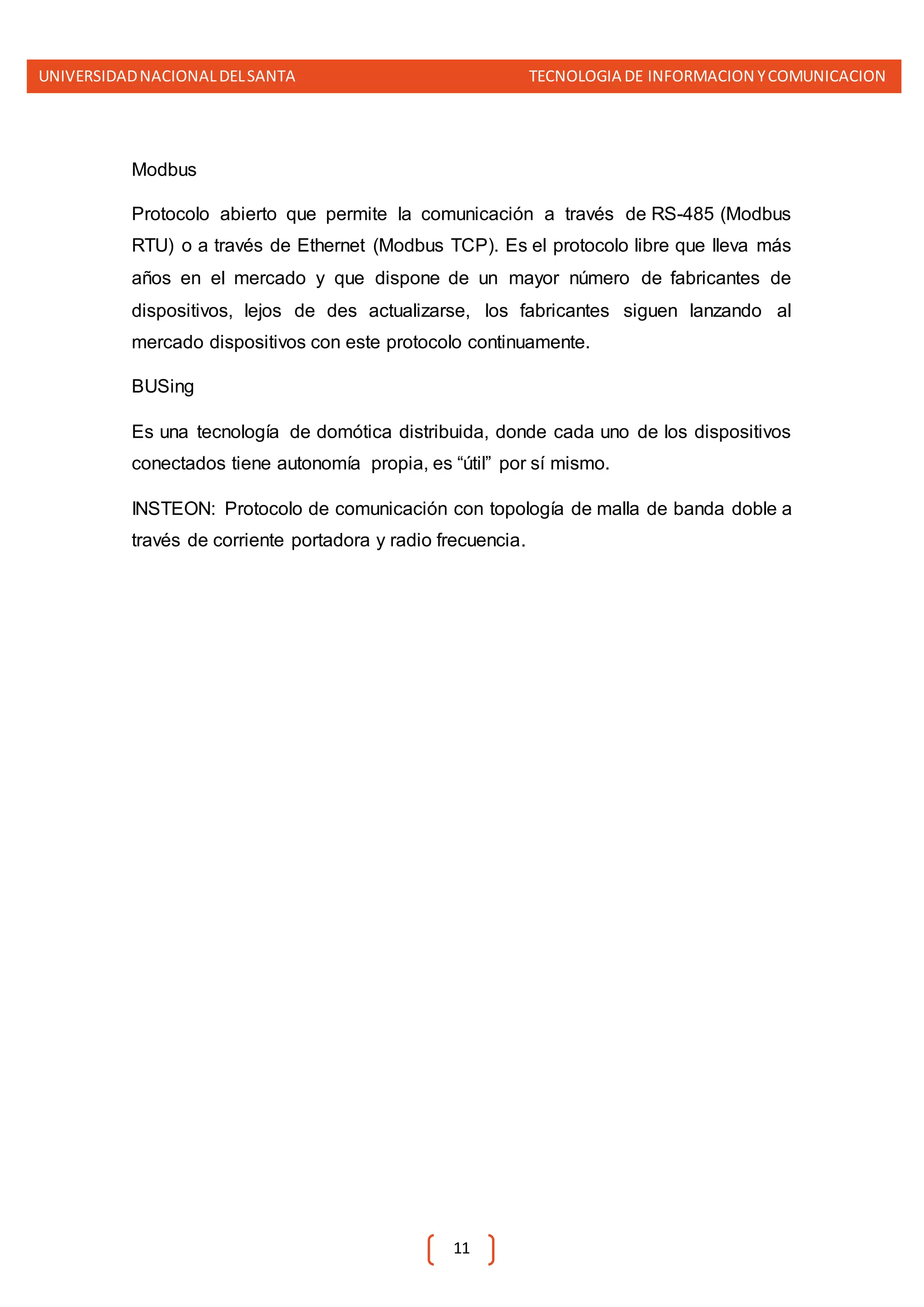 UNIVERSIDADNACIONALDELSANTA TECNOLOGIA DE INFORMACION YCOMUNICACION
11
Modbus
Protocolo abierto que permite la comunicación a través de RS-485 (Modbus
RTU) o a través de Ethernet (Modbus TCP). Es el protocolo libre que lleva más
años en el mercado y que dispone de un mayor número de fabricantes de
dispositivos, lejos de des actualizarse, los fabricantes siguen lanzando al
mercado dispositivos con este protocolo continuamente.
BUSing
Es una tecnología de domótica distribuida, donde cada uno de los dispositivos
conectados tiene autonomía propia, es “útil” por sí mismo.
INSTEON: Protocolo de comunicación con topología de malla de banda doble a
través de corriente portadora y radio frecuencia.
 