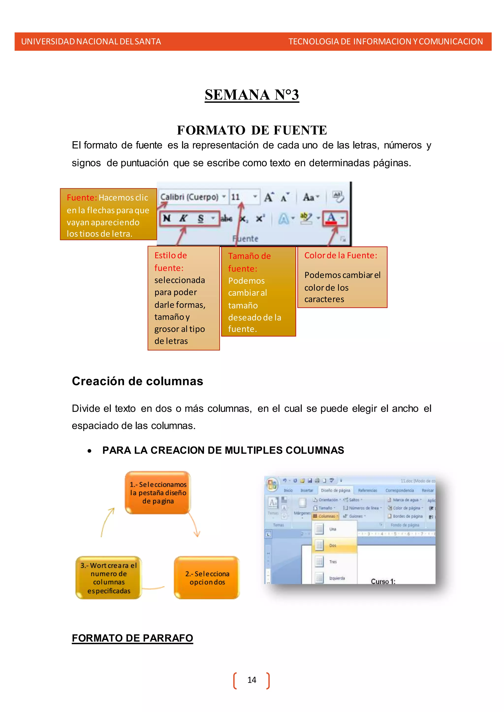 UNIVERSIDADNACIONALDELSANTA TECNOLOGIA DE INFORMACION YCOMUNICACION
14
SEMANA N°3
FORMATO DE FUENTE
El formato de fuente es la representación de cada uno de las letras, números y
signos de puntuación que se escribe como texto en determinadas páginas.
Creación de columnas
Divide el texto en dos o más columnas, en el cual se puede elegir el ancho el
espaciado de las columnas.
 PARA LA CREACION DE MULTIPLES COLUMNAS
FORMATO DE PARRAFO
1.- Seleccionamos
la pestaña diseño
de pagina
2.- Selecciona
opciondos
3.- Wort creara el
numero de
columnas
especificadas
Fuente:Hacemosclic
enla flechasparaque
vayanapareciendo
lostipos de letra.
Estilode
fuente:
seleccionada
para poder
darle formas,
tamañoy
grosor al tipo
de letras
Tamaño de
fuente:
Podemos
cambiaral
tamaño
deseadode la
fuente.
Colorde la Fuente:
Podemoscambiarel
colorde los
caracteres
 