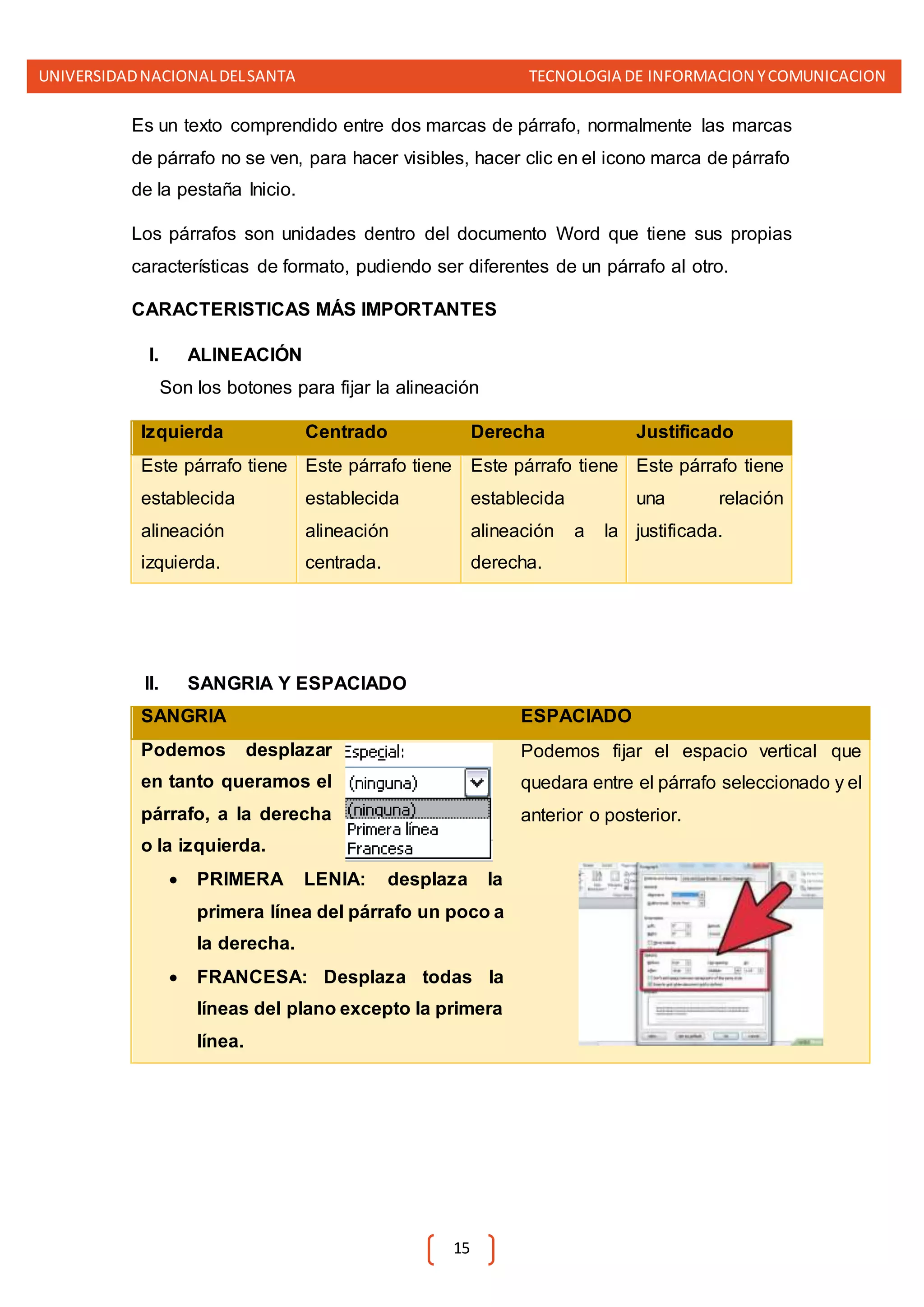 UNIVERSIDADNACIONALDELSANTA TECNOLOGIA DE INFORMACION YCOMUNICACION
15
Es un texto comprendido entre dos marcas de párrafo, normalmente las marcas
de párrafo no se ven, para hacer visibles, hacer clic en el icono marca de párrafo
de la pestaña Inicio.
Los párrafos son unidades dentro del documento Word que tiene sus propias
características de formato, pudiendo ser diferentes de un párrafo al otro.
CARACTERISTICAS MÁS IMPORTANTES
I. ALINEACIÓN
Son los botones para fijar la alineación
Izquierda Centrado Derecha Justificado
Este párrafo tiene
establecida
alineación
izquierda.
Este párrafo tiene
establecida
alineación
centrada.
Este párrafo tiene
establecida
alineación a la
derecha.
Este párrafo tiene
una relación
justificada.
II. SANGRIA Y ESPACIADO
SANGRIA ESPACIADO
Podemos desplazar
en tanto queramos el
párrafo, a la derecha
o la izquierda.
 PRIMERA LENIA: desplaza la
primera línea del párrafo un poco a
la derecha.
 FRANCESA: Desplaza todas la
líneas del plano excepto la primera
línea.
Podemos fijar el espacio vertical que
quedara entre el párrafo seleccionado y el
anterior o posterior.
 