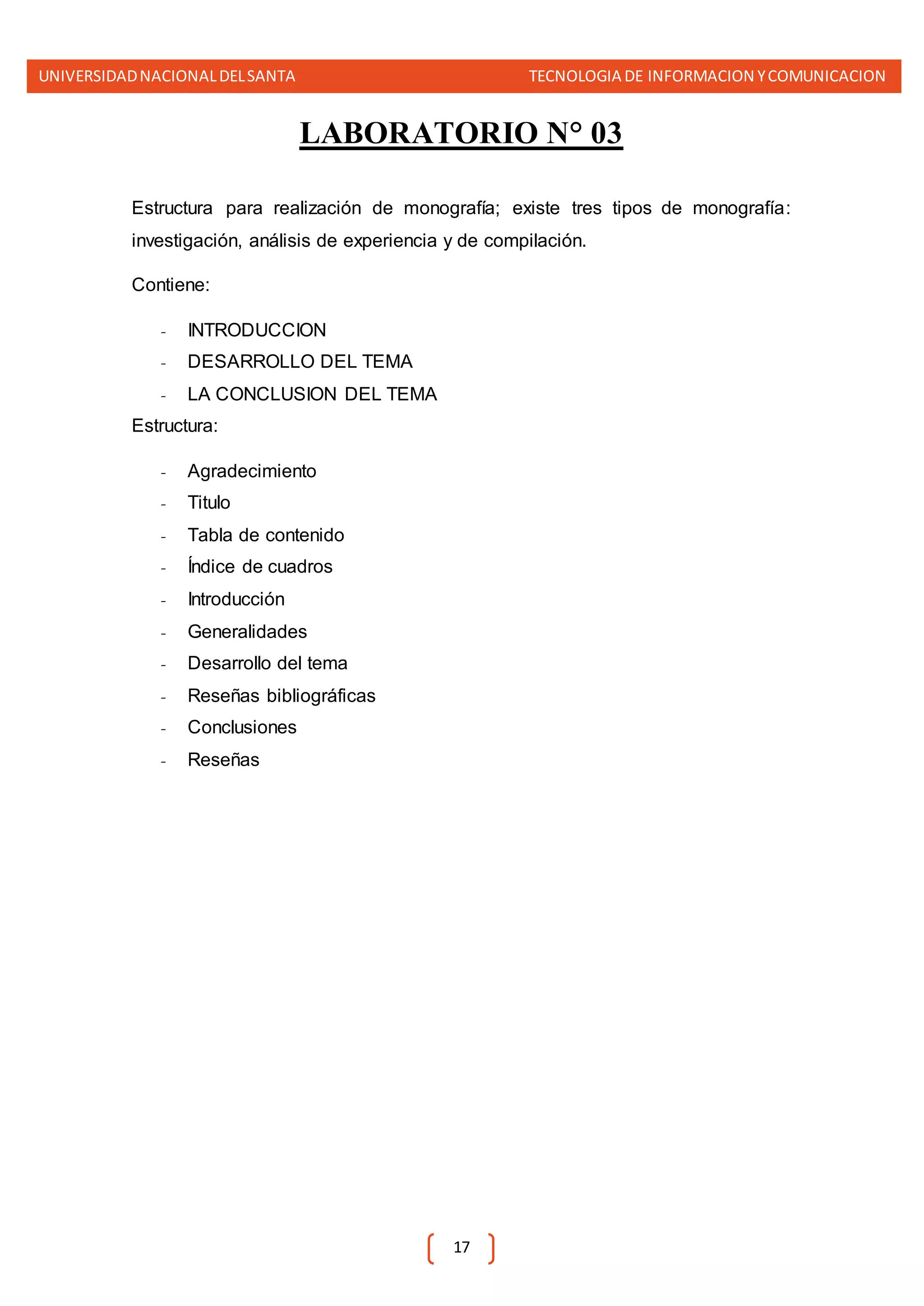 UNIVERSIDADNACIONALDELSANTA TECNOLOGIA DE INFORMACION YCOMUNICACION
17
LABORATORIO N° 03
Estructura para realización de monografía; existe tres tipos de monografía:
investigación, análisis de experiencia y de compilación.
Contiene:
- INTRODUCCION
- DESARROLLO DEL TEMA
- LA CONCLUSION DEL TEMA
Estructura:
- Agradecimiento
- Titulo
- Tabla de contenido
- Índice de cuadros
- Introducción
- Generalidades
- Desarrollo del tema
- Reseñas bibliográficas
- Conclusiones
- Reseñas
 