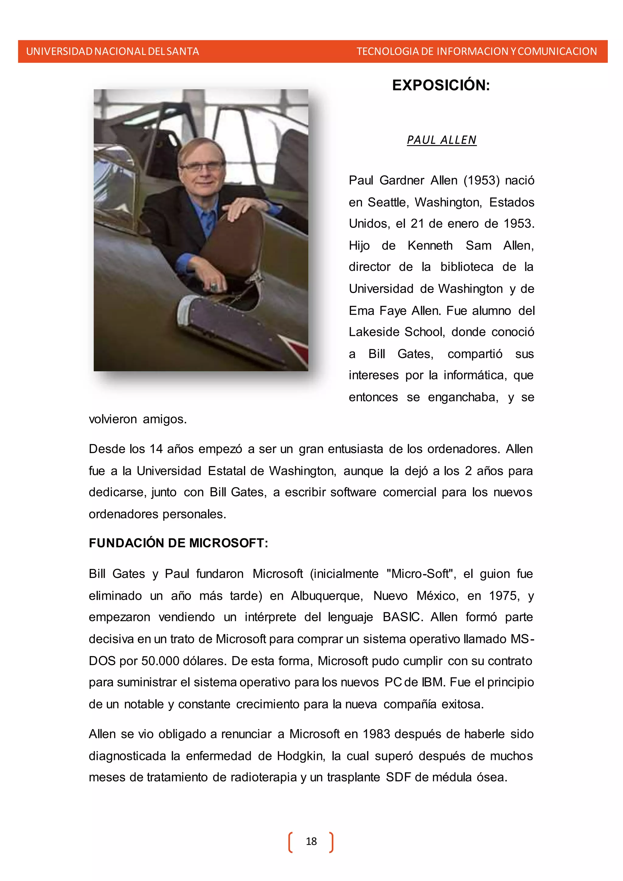 UNIVERSIDADNACIONALDELSANTA TECNOLOGIA DE INFORMACION YCOMUNICACION
18
EXPOSICIÓN:
PAUL ALLEN
Paul Gardner Allen (1953) nació
en Seattle, Washington, Estados
Unidos, el 21 de enero de 1953.
Hijo de Kenneth Sam Allen,
director de la biblioteca de la
Universidad de Washington y de
Ema Faye Allen. Fue alumno del
Lakeside School, donde conoció
a Bill Gates, compartió sus
intereses por la informática, que
entonces se enganchaba, y se
volvieron amigos.
Desde los 14 años empezó a ser un gran entusiasta de los ordenadores. Allen
fue a la Universidad Estatal de Washington, aunque la dejó a los 2 años para
dedicarse, junto con Bill Gates, a escribir software comercial para los nuevos
ordenadores personales.
FUNDACIÓN DE MICROSOFT:
Bill Gates y Paul fundaron Microsoft (inicialmente "Micro-Soft", el guion fue
eliminado un año más tarde) en Albuquerque, Nuevo México, en 1975, y
empezaron vendiendo un intérprete del lenguaje BASIC. Allen formó parte
decisiva en un trato de Microsoft para comprar un sistema operativo llamado MS-
DOS por 50.000 dólares. De esta forma, Microsoft pudo cumplir con su contrato
para suministrar el sistema operativo para los nuevos PC de IBM. Fue el principio
de un notable y constante crecimiento para la nueva compañía exitosa.
Allen se vio obligado a renunciar a Microsoft en 1983 después de haberle sido
diagnosticada la enfermedad de Hodgkin, la cual superó después de muchos
meses de tratamiento de radioterapia y un trasplante SDF de médula ósea.
 