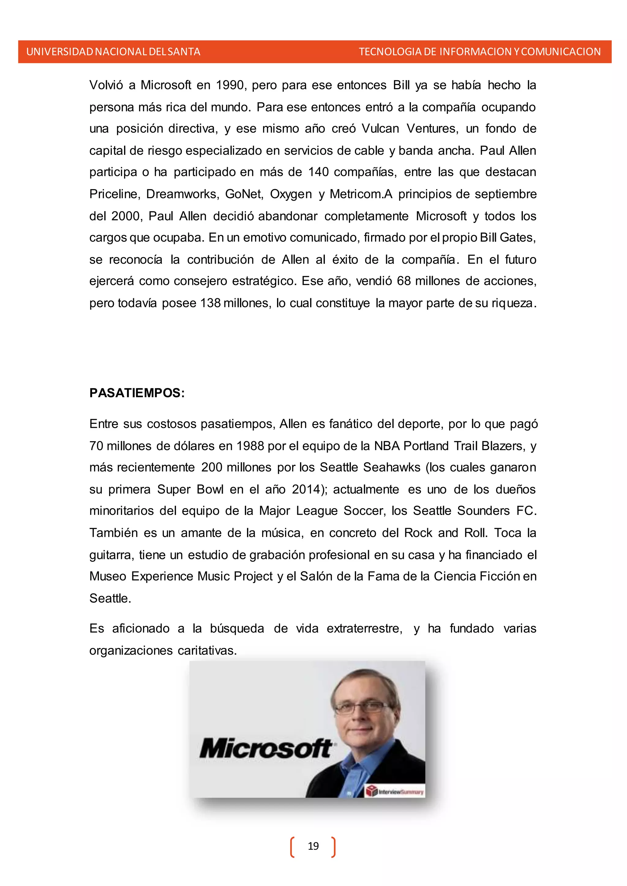 UNIVERSIDADNACIONALDELSANTA TECNOLOGIA DE INFORMACION YCOMUNICACION
19
Volvió a Microsoft en 1990, pero para ese entonces Bill ya se había hecho la
persona más rica del mundo. Para ese entonces entró a la compañía ocupando
una posición directiva, y ese mismo año creó Vulcan Ventures, un fondo de
capital de riesgo especializado en servicios de cable y banda ancha. Paul Allen
participa o ha participado en más de 140 compañías, entre las que destacan
Priceline, Dreamworks, GoNet, Oxygen y Metricom.A principios de septiembre
del 2000, Paul Allen decidió abandonar completamente Microsoft y todos los
cargos que ocupaba. En un emotivo comunicado, firmado por el propio Bill Gates,
se reconocía la contribución de Allen al éxito de la compañía. En el futuro
ejercerá como consejero estratégico. Ese año, vendió 68 millones de acciones,
pero todavía posee 138 millones, lo cual constituye la mayor parte de su riqueza.
PASATIEMPOS:
Entre sus costosos pasatiempos, Allen es fanático del deporte, por lo que pagó
70 millones de dólares en 1988 por el equipo de la NBA Portland Trail Blazers, y
más recientemente 200 millones por los Seattle Seahawks (los cuales ganaron
su primera Super Bowl en el año 2014); actualmente es uno de los dueños
minoritarios del equipo de la Major League Soccer, los Seattle Sounders FC.
También es un amante de la música, en concreto del Rock and Roll. Toca la
guitarra, tiene un estudio de grabación profesional en su casa y ha financiado el
Museo Experience Music Project y el Salón de la Fama de la Ciencia Ficción en
Seattle.
Es aficionado a la búsqueda de vida extraterrestre, y ha fundado varias
organizaciones caritativas.
 