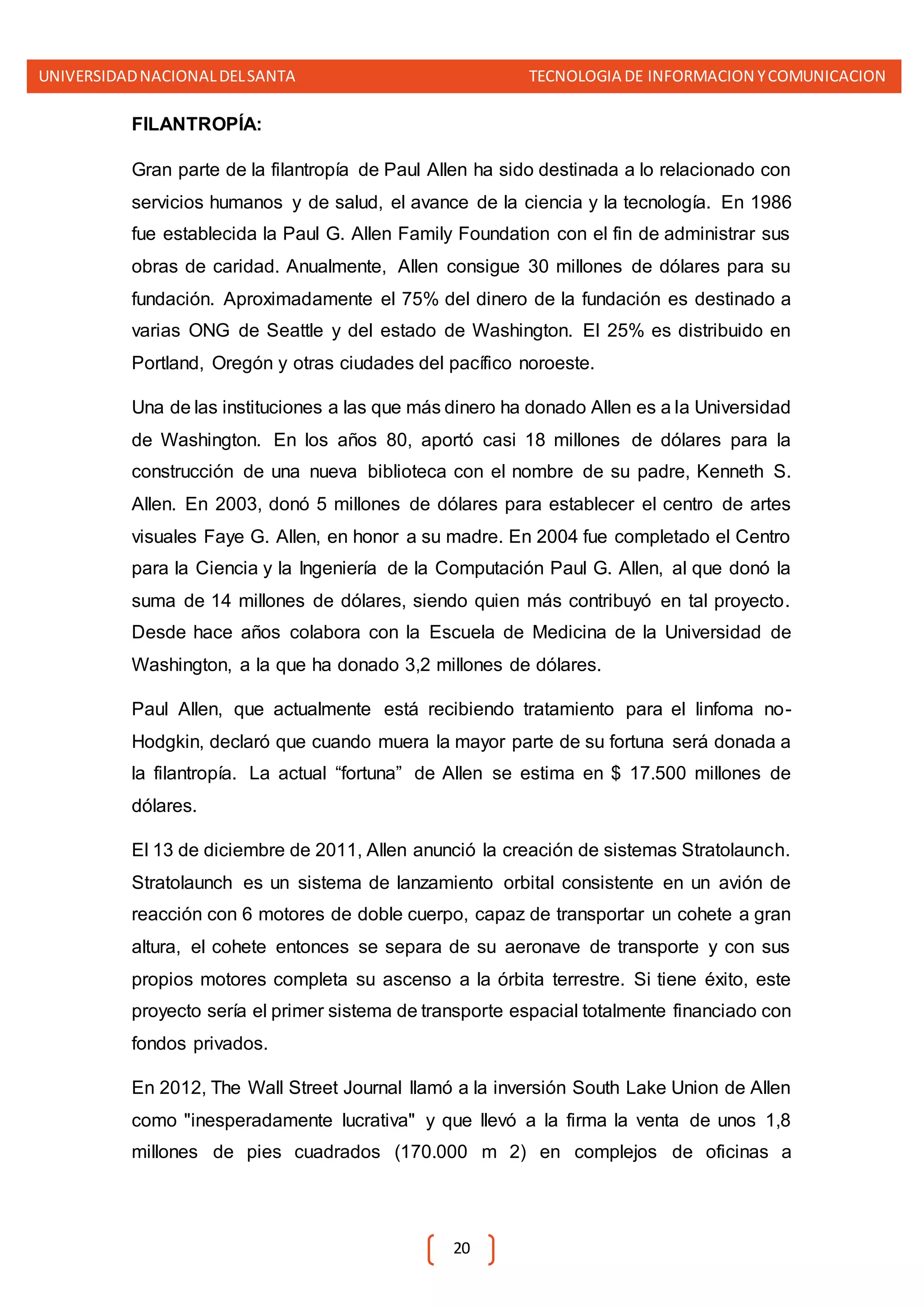 UNIVERSIDADNACIONALDELSANTA TECNOLOGIA DE INFORMACION YCOMUNICACION
20
FILANTROPÍA:
Gran parte de la filantropía de Paul Allen ha sido destinada a lo relacionado con
servicios humanos y de salud, el avance de la ciencia y la tecnología. En 1986
fue establecida la Paul G. Allen Family Foundation con el fin de administrar sus
obras de caridad. Anualmente, Allen consigue 30 millones de dólares para su
fundación. Aproximadamente el 75% del dinero de la fundación es destinado a
varias ONG de Seattle y del estado de Washington. El 25% es distribuido en
Portland, Oregón y otras ciudades del pacífico noroeste.
Una de las instituciones a las que más dinero ha donado Allen es a la Universidad
de Washington. En los años 80, aportó casi 18 millones de dólares para la
construcción de una nueva biblioteca con el nombre de su padre, Kenneth S.
Allen. En 2003, donó 5 millones de dólares para establecer el centro de artes
visuales Faye G. Allen, en honor a su madre. En 2004 fue completado el Centro
para la Ciencia y la Ingeniería de la Computación Paul G. Allen, al que donó la
suma de 14 millones de dólares, siendo quien más contribuyó en tal proyecto.
Desde hace años colabora con la Escuela de Medicina de la Universidad de
Washington, a la que ha donado 3,2 millones de dólares.
Paul Allen, que actualmente está recibiendo tratamiento para el linfoma no-
Hodgkin, declaró que cuando muera la mayor parte de su fortuna será donada a
la filantropía. La actual “fortuna” de Allen se estima en $ 17.500 millones de
dólares.
El 13 de diciembre de 2011, Allen anunció la creación de sistemas Stratolaunch.
Stratolaunch es un sistema de lanzamiento orbital consistente en un avión de
reacción con 6 motores de doble cuerpo, capaz de transportar un cohete a gran
altura, el cohete entonces se separa de su aeronave de transporte y con sus
propios motores completa su ascenso a la órbita terrestre. Si tiene éxito, este
proyecto sería el primer sistema de transporte espacial totalmente financiado con
fondos privados.
En 2012, The Wall Street Journal llamó a la inversión South Lake Union de Allen
como "inesperadamente lucrativa" y que llevó a la firma la venta de unos 1,8
millones de pies cuadrados (170.000 m 2) en complejos de oficinas a
 