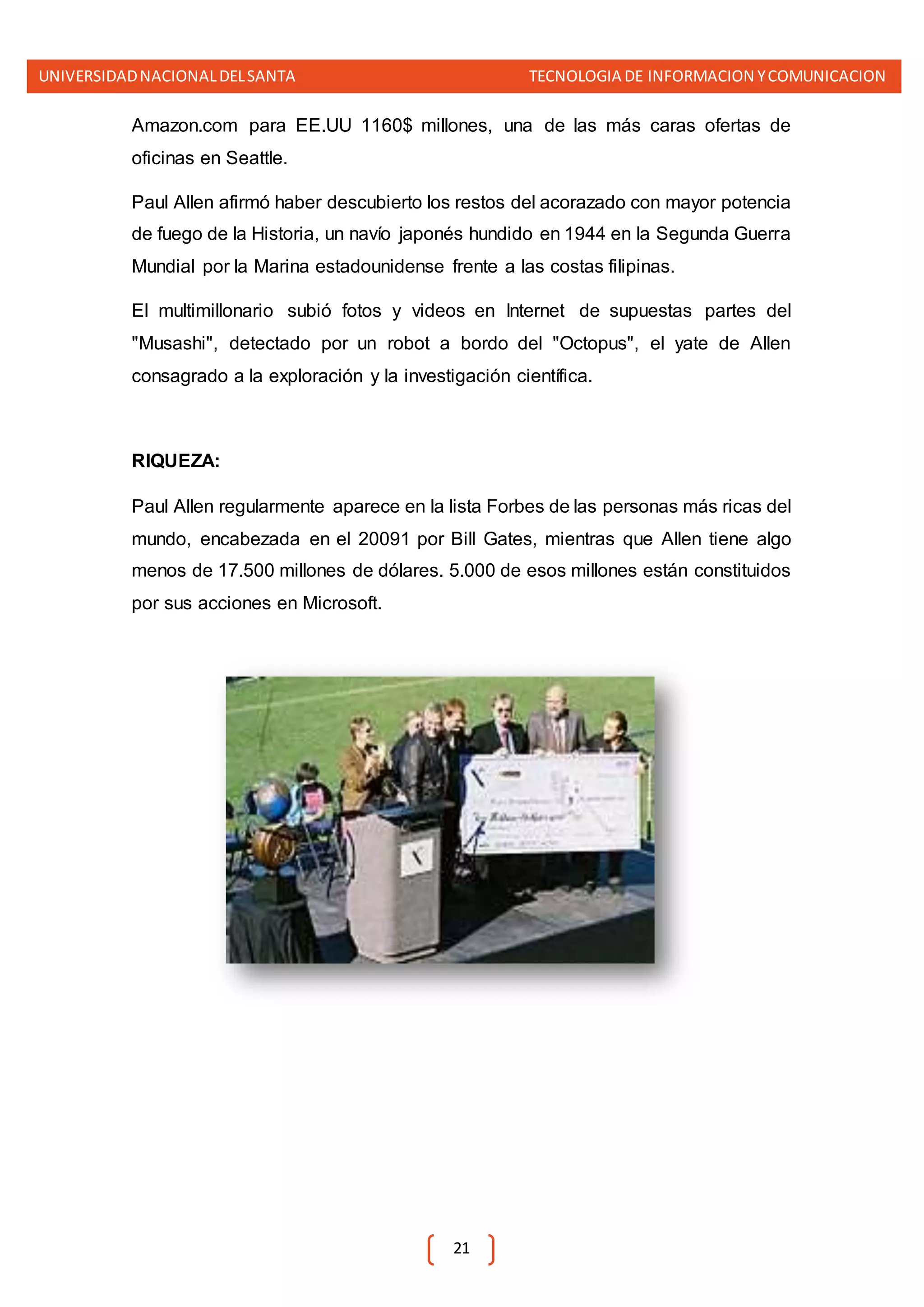 UNIVERSIDADNACIONALDELSANTA TECNOLOGIA DE INFORMACION YCOMUNICACION
21
Amazon.com para EE.UU 1160$ millones, una de las más caras ofertas de
oficinas en Seattle.
Paul Allen afirmó haber descubierto los restos del acorazado con mayor potencia
de fuego de la Historia, un navío japonés hundido en 1944 en la Segunda Guerra
Mundial por la Marina estadounidense frente a las costas filipinas.
El multimillonario subió fotos y videos en Internet de supuestas partes del
"Musashi", detectado por un robot a bordo del "Octopus", el yate de Allen
consagrado a la exploración y la investigación científica.
RIQUEZA:
Paul Allen regularmente aparece en la lista Forbes de las personas más ricas del
mundo, encabezada en el 20091 por Bill Gates, mientras que Allen tiene algo
menos de 17.500 millones de dólares. 5.000 de esos millones están constituidos
por sus acciones en Microsoft.
 