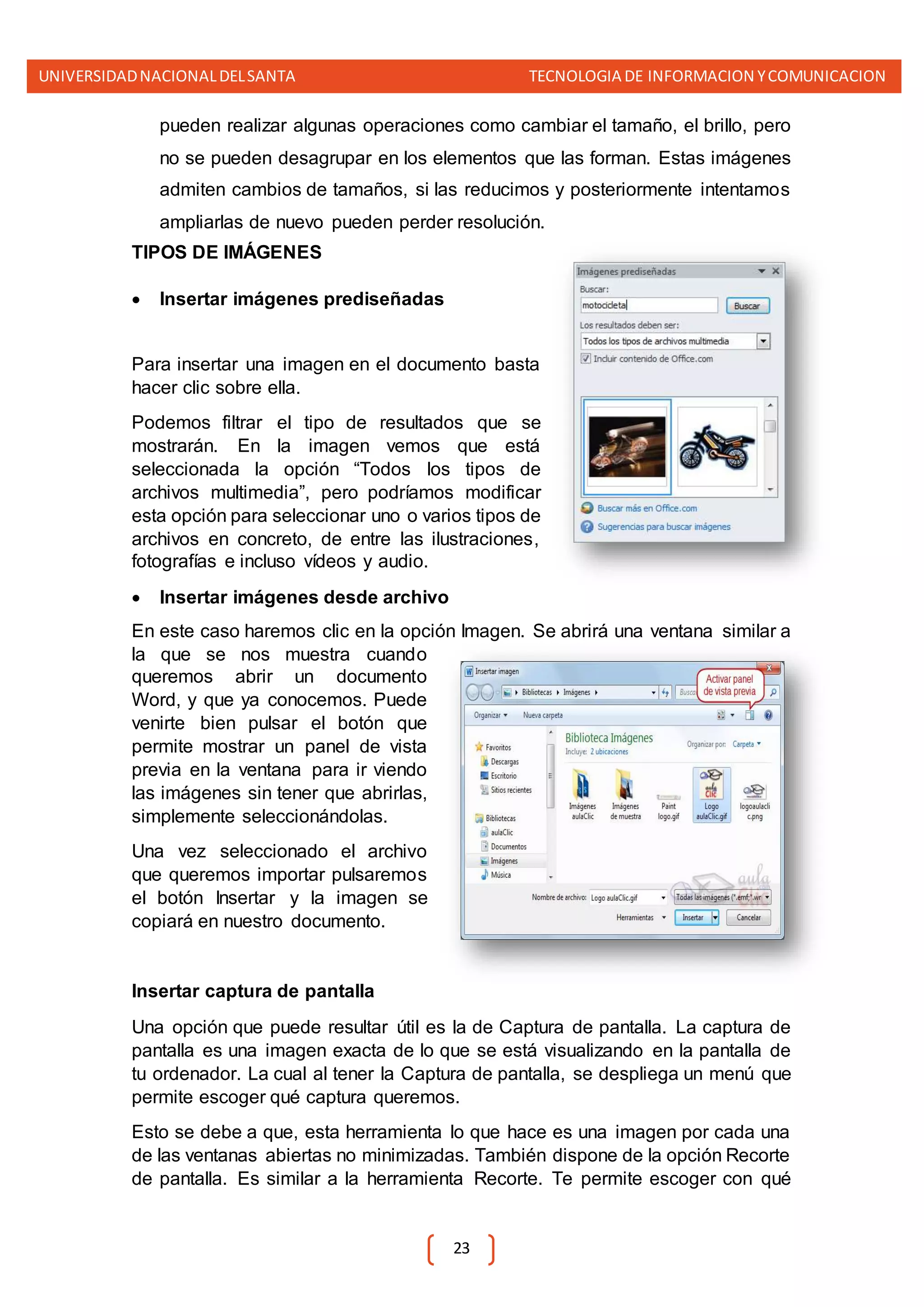 UNIVERSIDADNACIONALDELSANTA TECNOLOGIA DE INFORMACION YCOMUNICACION
23
pueden realizar algunas operaciones como cambiar el tamaño, el brillo, pero
no se pueden desagrupar en los elementos que las forman. Estas imágenes
admiten cambios de tamaños, si las reducimos y posteriormente intentamos
ampliarlas de nuevo pueden perder resolución.
TIPOS DE IMÁGENES
 Insertar imágenes prediseñadas
Para insertar una imagen en el documento basta
hacer clic sobre ella.
Podemos filtrar el tipo de resultados que se
mostrarán. En la imagen vemos que está
seleccionada la opción “Todos los tipos de
archivos multimedia”, pero podríamos modificar
esta opción para seleccionar uno o varios tipos de
archivos en concreto, de entre las ilustraciones,
fotografías e incluso vídeos y audio.
 Insertar imágenes desde archivo
En este caso haremos clic en la opción Imagen. Se abrirá una ventana similar a
la que se nos muestra cuando
queremos abrir un documento
Word, y que ya conocemos. Puede
venirte bien pulsar el botón que
permite mostrar un panel de vista
previa en la ventana para ir viendo
las imágenes sin tener que abrirlas,
simplemente seleccionándolas.
Una vez seleccionado el archivo
que queremos importar pulsaremos
el botón Insertar y la imagen se
copiará en nuestro documento.
Insertar captura de pantalla
Una opción que puede resultar útil es la de Captura de pantalla. La captura de
pantalla es una imagen exacta de lo que se está visualizando en la pantalla de
tu ordenador. La cual al tener la Captura de pantalla, se despliega un menú que
permite escoger qué captura queremos.
Esto se debe a que, esta herramienta lo que hace es una imagen por cada una
de las ventanas abiertas no minimizadas. También dispone de la opción Recorte
de pantalla. Es similar a la herramienta Recorte. Te permite escoger con qué
 