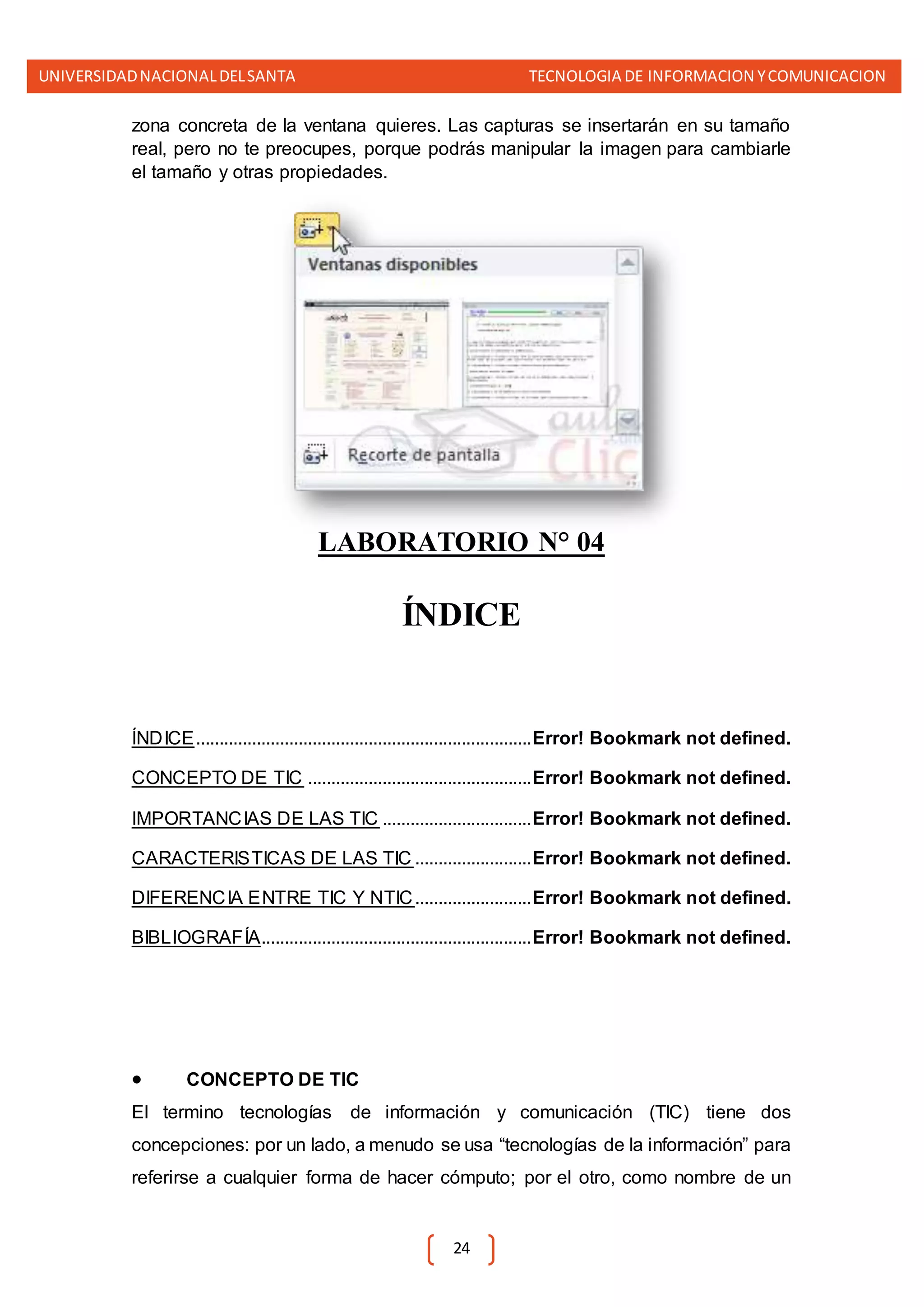 UNIVERSIDADNACIONALDELSANTA TECNOLOGIA DE INFORMACION YCOMUNICACION
24
zona concreta de la ventana quieres. Las capturas se insertarán en su tamaño
real, pero no te preocupes, porque podrás manipular la imagen para cambiarle
el tamaño y otras propiedades.
LABORATORIO N° 04
ÍNDICE
ÍNDICE........................................................................Error! Bookmark not defined.
CONCEPTO DE TIC ................................................Error! Bookmark not defined.
IMPORTANCIAS DE LAS TIC ................................Error! Bookmark not defined.
CARACTERISTICAS DE LAS TIC .........................Error! Bookmark not defined.
DIFERENCIA ENTRE TIC Y NTIC.........................Error! Bookmark not defined.
BIBLIOGRAFÍA..........................................................Error! Bookmark not defined.
 CONCEPTO DE TIC
El termino tecnologías de información y comunicación (TIC) tiene dos
concepciones: por un lado, a menudo se usa “tecnologías de la información” para
referirse a cualquier forma de hacer cómputo; por el otro, como nombre de un
 
