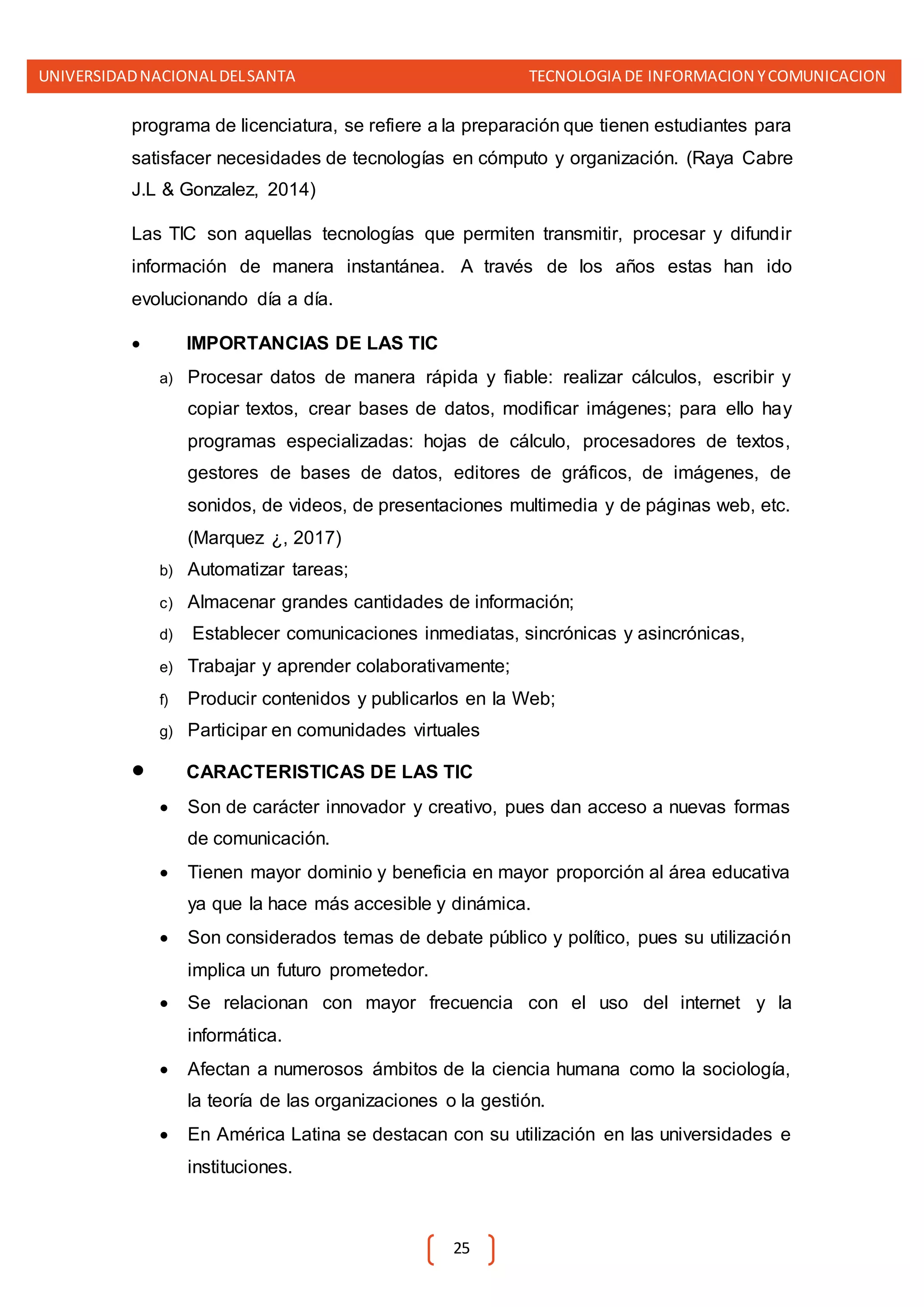 UNIVERSIDADNACIONALDELSANTA TECNOLOGIA DE INFORMACION YCOMUNICACION
25
programa de licenciatura, se refiere a la preparación que tienen estudiantes para
satisfacer necesidades de tecnologías en cómputo y organización. (Raya Cabre
J.L & Gonzalez, 2014)
Las TIC son aquellas tecnologías que permiten transmitir, procesar y difundir
información de manera instantánea. A través de los años estas han ido
evolucionando día a día.
 IMPORTANCIAS DE LAS TIC
a) Procesar datos de manera rápida y fiable: realizar cálculos, escribir y
copiar textos, crear bases de datos, modificar imágenes; para ello hay
programas especializadas: hojas de cálculo, procesadores de textos,
gestores de bases de datos, editores de gráficos, de imágenes, de
sonidos, de videos, de presentaciones multimedia y de páginas web, etc.
(Marquez ¿, 2017)
b) Automatizar tareas;
c) Almacenar grandes cantidades de información;
d) Establecer comunicaciones inmediatas, sincrónicas y asincrónicas,
e) Trabajar y aprender colaborativamente;
f) Producir contenidos y publicarlos en la Web;
g) Participar en comunidades virtuales
 CARACTERISTICAS DE LAS TIC
 Son de carácter innovador y creativo, pues dan acceso a nuevas formas
de comunicación.
 Tienen mayor dominio y beneficia en mayor proporción al área educativa
ya que la hace más accesible y dinámica.
 Son considerados temas de debate público y político, pues su utilización
implica un futuro prometedor.
 Se relacionan con mayor frecuencia con el uso del internet y la
informática.
 Afectan a numerosos ámbitos de la ciencia humana como la sociología,
la teoría de las organizaciones o la gestión.
 En América Latina se destacan con su utilización en las universidades e
instituciones.
 