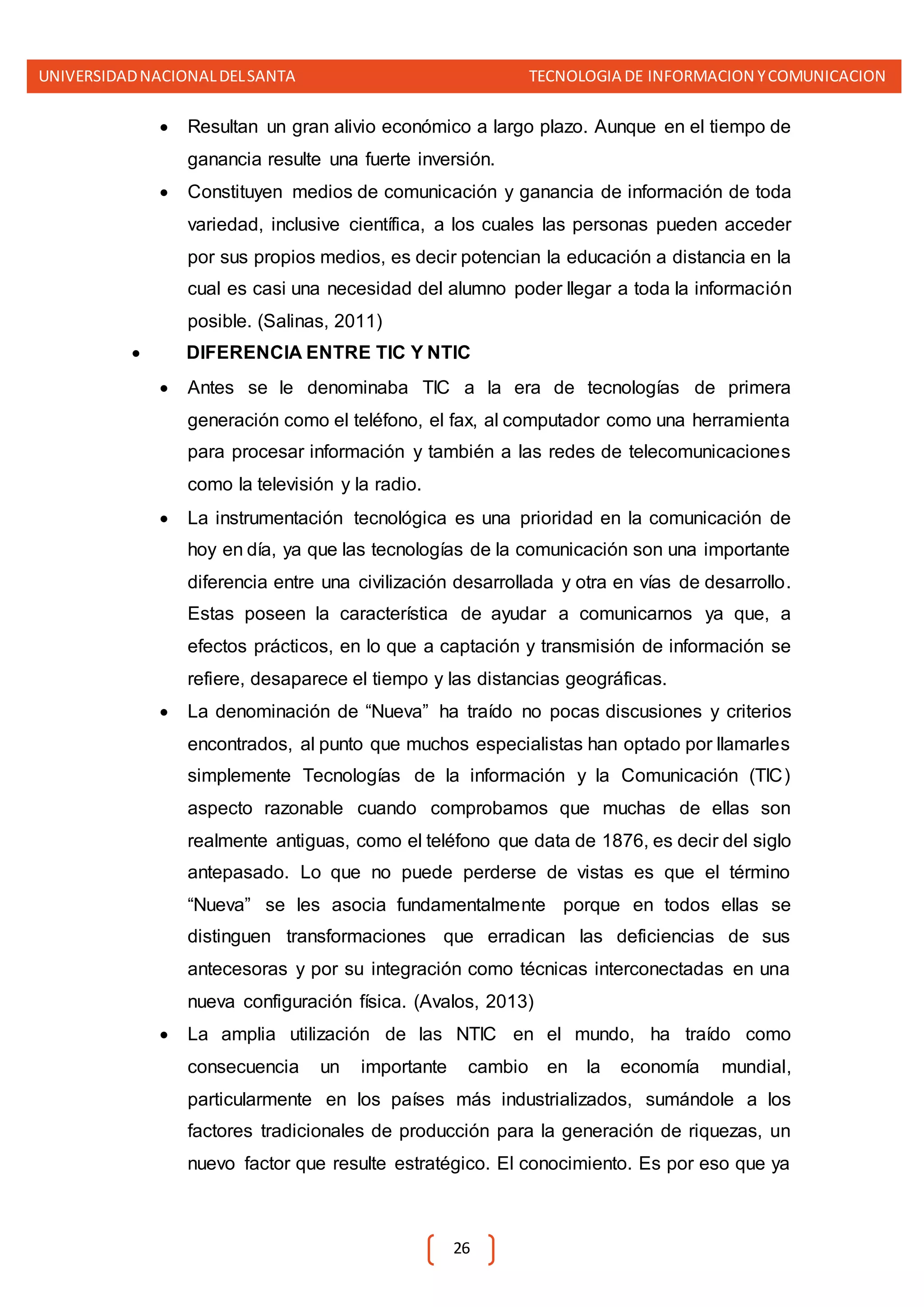 UNIVERSIDADNACIONALDELSANTA TECNOLOGIA DE INFORMACION YCOMUNICACION
26
 Resultan un gran alivio económico a largo plazo. Aunque en el tiempo de
ganancia resulte una fuerte inversión.
 Constituyen medios de comunicación y ganancia de información de toda
variedad, inclusive científica, a los cuales las personas pueden acceder
por sus propios medios, es decir potencian la educación a distancia en la
cual es casi una necesidad del alumno poder llegar a toda la información
posible. (Salinas, 2011)
 DIFERENCIA ENTRE TIC Y NTIC
 Antes se le denominaba TIC a la era de tecnologías de primera
generación como el teléfono, el fax, al computador como una herramienta
para procesar información y también a las redes de telecomunicaciones
como la televisión y la radio.
 La instrumentación tecnológica es una prioridad en la comunicación de
hoy en día, ya que las tecnologías de la comunicación son una importante
diferencia entre una civilización desarrollada y otra en vías de desarrollo.
Estas poseen la característica de ayudar a comunicarnos ya que, a
efectos prácticos, en lo que a captación y transmisión de información se
refiere, desaparece el tiempo y las distancias geográficas.
 La denominación de “Nueva” ha traído no pocas discusiones y criterios
encontrados, al punto que muchos especialistas han optado por llamarles
simplemente Tecnologías de la información y la Comunicación (TIC)
aspecto razonable cuando comprobamos que muchas de ellas son
realmente antiguas, como el teléfono que data de 1876, es decir del siglo
antepasado. Lo que no puede perderse de vistas es que el término
“Nueva” se les asocia fundamentalmente porque en todos ellas se
distinguen transformaciones que erradican las deficiencias de sus
antecesoras y por su integración como técnicas interconectadas en una
nueva configuración física. (Avalos, 2013)
 La amplia utilización de las NTIC en el mundo, ha traído como
consecuencia un importante cambio en la economía mundial,
particularmente en los países más industrializados, sumándole a los
factores tradicionales de producción para la generación de riquezas, un
nuevo factor que resulte estratégico. El conocimiento. Es por eso que ya
 