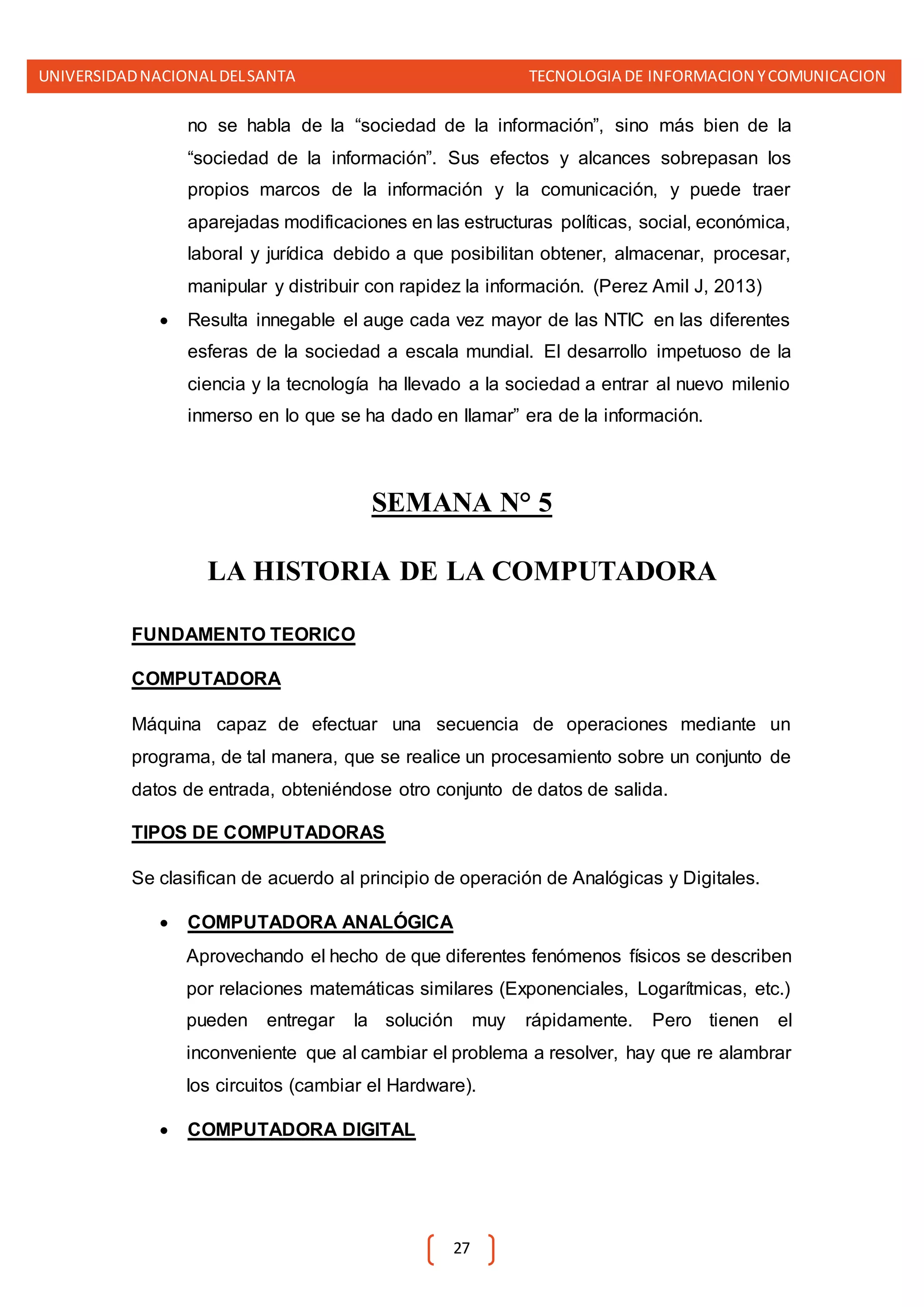 UNIVERSIDADNACIONALDELSANTA TECNOLOGIA DE INFORMACION YCOMUNICACION
27
no se habla de la “sociedad de la información”, sino más bien de la
“sociedad de la información”. Sus efectos y alcances sobrepasan los
propios marcos de la información y la comunicación, y puede traer
aparejadas modificaciones en las estructuras políticas, social, económica,
laboral y jurídica debido a que posibilitan obtener, almacenar, procesar,
manipular y distribuir con rapidez la información. (Perez Amil J, 2013)
 Resulta innegable el auge cada vez mayor de las NTIC en las diferentes
esferas de la sociedad a escala mundial. El desarrollo impetuoso de la
ciencia y la tecnología ha llevado a la sociedad a entrar al nuevo milenio
inmerso en lo que se ha dado en llamar” era de la información.
SEMANA N° 5
LA HISTORIA DE LA COMPUTADORA
FUNDAMENTO TEORICO
COMPUTADORA
Máquina capaz de efectuar una secuencia de operaciones mediante un
programa, de tal manera, que se realice un procesamiento sobre un conjunto de
datos de entrada, obteniéndose otro conjunto de datos de salida.
TIPOS DE COMPUTADORAS
Se clasifican de acuerdo al principio de operación de Analógicas y Digitales.
 COMPUTADORA ANALÓGICA
Aprovechando el hecho de que diferentes fenómenos físicos se describen
por relaciones matemáticas similares (Exponenciales, Logarítmicas, etc.)
pueden entregar la solución muy rápidamente. Pero tienen el
inconveniente que al cambiar el problema a resolver, hay que re alambrar
los circuitos (cambiar el Hardware).
 COMPUTADORA DIGITAL
 
