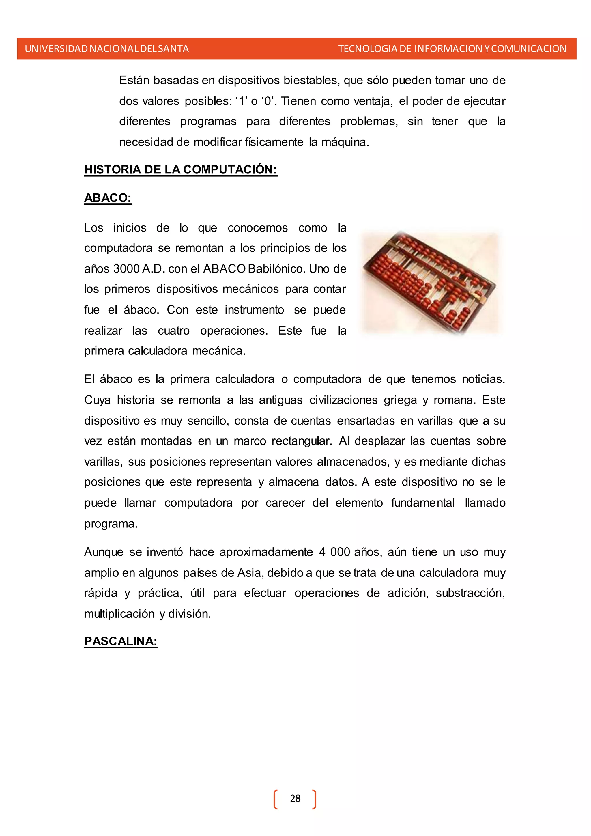 UNIVERSIDADNACIONALDELSANTA TECNOLOGIA DE INFORMACION YCOMUNICACION
28
Están basadas en dispositivos biestables, que sólo pueden tomar uno de
dos valores posibles: ‘1’ o ‘0’. Tienen como ventaja, el poder de ejecutar
diferentes programas para diferentes problemas, sin tener que la
necesidad de modificar físicamente la máquina.
HISTORIA DE LA COMPUTACIÓN:
ABACO:
Los inicios de lo que conocemos como la
computadora se remontan a los principios de los
años 3000 A.D. con el ABACO Babilónico. Uno de
los primeros dispositivos mecánicos para contar
fue el ábaco. Con este instrumento se puede
realizar las cuatro operaciones. Este fue la
primera calculadora mecánica.
El ábaco es la primera calculadora o computadora de que tenemos noticias.
Cuya historia se remonta a las antiguas civilizaciones griega y romana. Este
dispositivo es muy sencillo, consta de cuentas ensartadas en varillas que a su
vez están montadas en un marco rectangular. Al desplazar las cuentas sobre
varillas, sus posiciones representan valores almacenados, y es mediante dichas
posiciones que este representa y almacena datos. A este dispositivo no se le
puede llamar computadora por carecer del elemento fundamental llamado
programa.
Aunque se inventó hace aproximadamente 4 000 años, aún tiene un uso muy
amplio en algunos países de Asia, debido a que se trata de una calculadora muy
rápida y práctica, útil para efectuar operaciones de adición, substracción,
multiplicación y división.
PASCALINA:
 