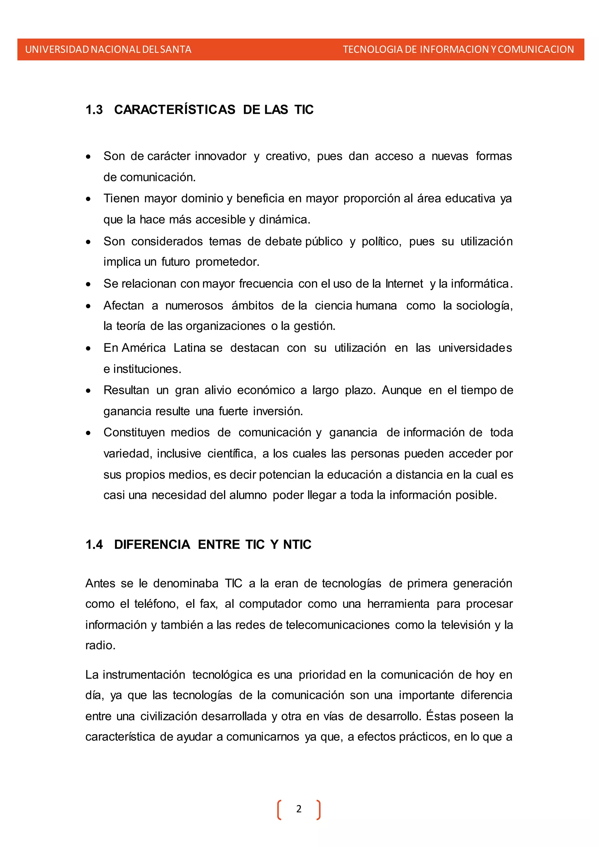 UNIVERSIDADNACIONALDELSANTA TECNOLOGIA DE INFORMACION YCOMUNICACION
2
1.3 CARACTERÍSTICAS DE LAS TIC
 Son de carácter innovador y creativo, pues dan acceso a nuevas formas
de comunicación.
 Tienen mayor dominio y beneficia en mayor proporción al área educativa ya
que la hace más accesible y dinámica.
 Son considerados temas de debate público y político, pues su utilización
implica un futuro prometedor.
 Se relacionan con mayor frecuencia con el uso de la Internet y la informática.
 Afectan a numerosos ámbitos de la ciencia humana como la sociología,
la teoría de las organizaciones o la gestión.
 En América Latina se destacan con su utilización en las universidades
e instituciones.
 Resultan un gran alivio económico a largo plazo. Aunque en el tiempo de
ganancia resulte una fuerte inversión.
 Constituyen medios de comunicación y ganancia de información de toda
variedad, inclusive científica, a los cuales las personas pueden acceder por
sus propios medios, es decir potencian la educación a distancia en la cual es
casi una necesidad del alumno poder llegar a toda la información posible.
1.4 DIFERENCIA ENTRE TIC Y NTIC
Antes se le denominaba TIC a la eran de tecnologías de primera generación
como el teléfono, el fax, al computador como una herramienta para procesar
información y también a las redes de telecomunicaciones como la televisión y la
radio.
La instrumentación tecnológica es una prioridad en la comunicación de hoy en
día, ya que las tecnologías de la comunicación son una importante diferencia
entre una civilización desarrollada y otra en vías de desarrollo. Éstas poseen la
característica de ayudar a comunicarnos ya que, a efectos prácticos, en lo que a
 