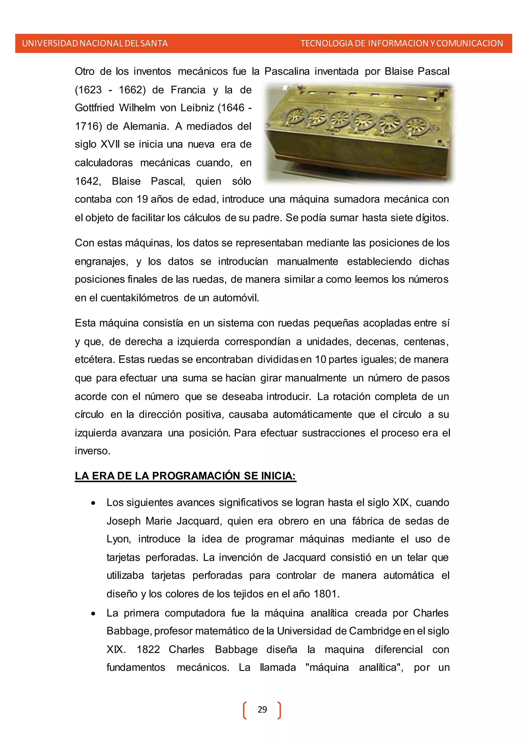 UNIVERSIDADNACIONALDELSANTA TECNOLOGIA DE INFORMACION YCOMUNICACION
29
Otro de los inventos mecánicos fue la Pascalina inventada por Blaise Pascal
(1623 - 1662) de Francia y la de
Gottfried Wilhelm von Leibniz (1646 -
1716) de Alemania. A mediados del
siglo XVII se inicia una nueva era de
calculadoras mecánicas cuando, en
1642, Blaise Pascal, quien sólo
contaba con 19 años de edad, introduce una máquina sumadora mecánica con
el objeto de facilitar los cálculos de su padre. Se podía sumar hasta siete dígitos.
Con estas máquinas, los datos se representaban mediante las posiciones de los
engranajes, y los datos se introducían manualmente estableciendo dichas
posiciones finales de las ruedas, de manera similar a como leemos los números
en el cuentakilómetros de un automóvil.
Esta máquina consistía en un sistema con ruedas pequeñas acopladas entre sí
y que, de derecha a izquierda correspondían a unidades, decenas, centenas,
etcétera. Estas ruedas se encontraban divididasen 10 partes iguales; de manera
que para efectuar una suma se hacían girar manualmente un número de pasos
acorde con el número que se deseaba introducir. La rotación completa de un
círculo en la dirección positiva, causaba automáticamente que el círculo a su
izquierda avanzara una posición. Para efectuar sustracciones el proceso era el
inverso.
LA ERA DE LA PROGRAMACIÓN SE INICIA:
 Los siguientes avances significativos se logran hasta el siglo XIX, cuando
Joseph Marie Jacquard, quien era obrero en una fábrica de sedas de
Lyon, introduce la idea de programar máquinas mediante el uso de
tarjetas perforadas. La invención de Jacquard consistió en un telar que
utilizaba tarjetas perforadas para controlar de manera automática el
diseño y los colores de los tejidos en el año 1801.
 La primera computadora fue la máquina analítica creada por Charles
Babbage, profesor matemático de la Universidad de Cambridge en el siglo
XIX. 1822 Charles Babbage diseña la maquina diferencial con
fundamentos mecánicos. La llamada "máquina analítica", por un
 