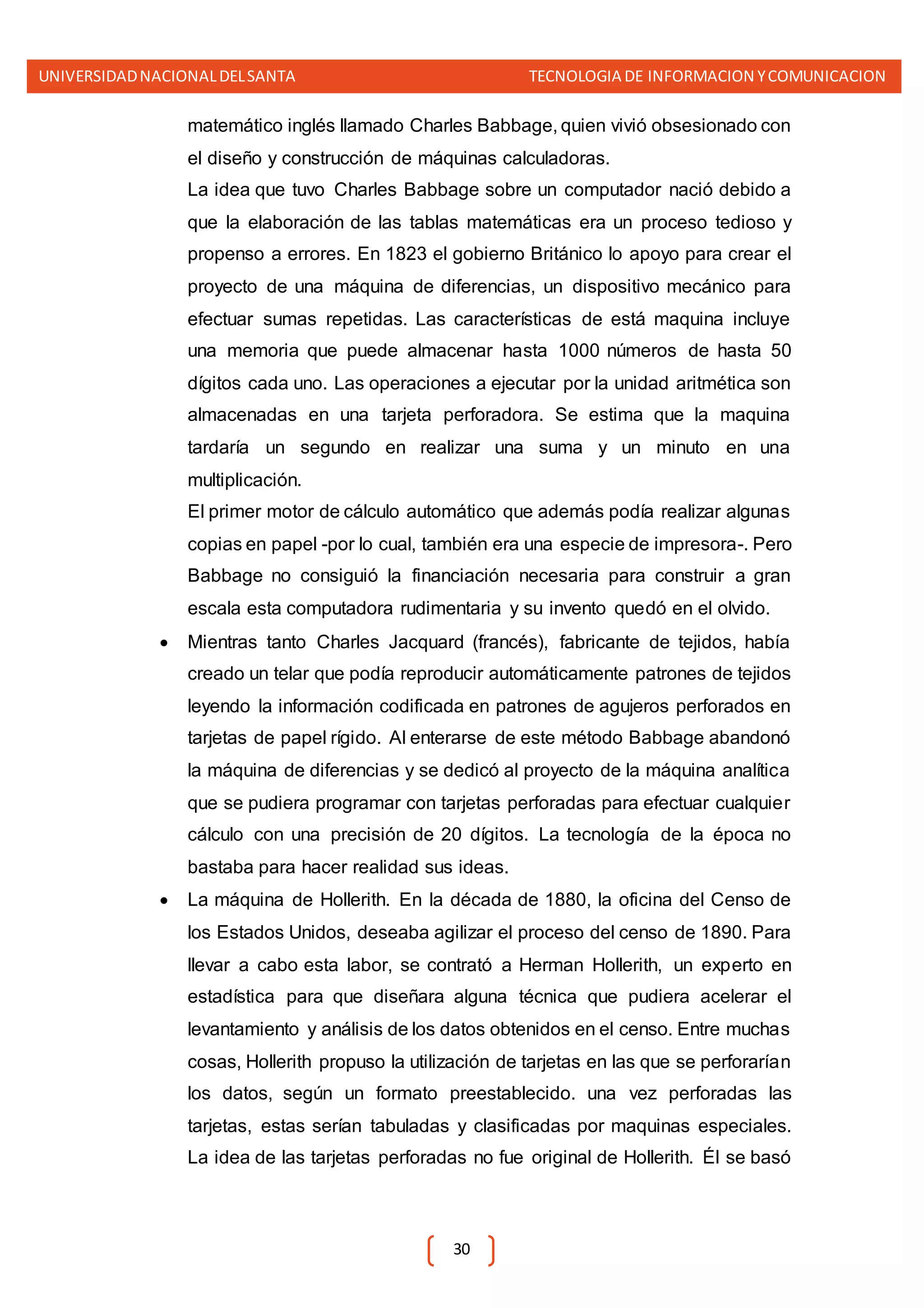 UNIVERSIDADNACIONALDELSANTA TECNOLOGIA DE INFORMACION YCOMUNICACION
30
matemático inglés llamado Charles Babbage, quien vivió obsesionado con
el diseño y construcción de máquinas calculadoras.
La idea que tuvo Charles Babbage sobre un computador nació debido a
que la elaboración de las tablas matemáticas era un proceso tedioso y
propenso a errores. En 1823 el gobierno Británico lo apoyo para crear el
proyecto de una máquina de diferencias, un dispositivo mecánico para
efectuar sumas repetidas. Las características de está maquina incluye
una memoria que puede almacenar hasta 1000 números de hasta 50
dígitos cada uno. Las operaciones a ejecutar por la unidad aritmética son
almacenadas en una tarjeta perforadora. Se estima que la maquina
tardaría un segundo en realizar una suma y un minuto en una
multiplicación.
El primer motor de cálculo automático que además podía realizar algunas
copias en papel -por lo cual, también era una especie de impresora-. Pero
Babbage no consiguió la financiación necesaria para construir a gran
escala esta computadora rudimentaria y su invento quedó en el olvido.
 Mientras tanto Charles Jacquard (francés), fabricante de tejidos, había
creado un telar que podía reproducir automáticamente patrones de tejidos
leyendo la información codificada en patrones de agujeros perforados en
tarjetas de papel rígido. Al enterarse de este método Babbage abandonó
la máquina de diferencias y se dedicó al proyecto de la máquina analítica
que se pudiera programar con tarjetas perforadas para efectuar cualquier
cálculo con una precisión de 20 dígitos. La tecnología de la época no
bastaba para hacer realidad sus ideas.
 La máquina de Hollerith. En la década de 1880, la oficina del Censo de
los Estados Unidos, deseaba agilizar el proceso del censo de 1890. Para
llevar a cabo esta labor, se contrató a Herman Hollerith, un experto en
estadística para que diseñara alguna técnica que pudiera acelerar el
levantamiento y análisis de los datos obtenidos en el censo. Entre muchas
cosas, Hollerith propuso la utilización de tarjetas en las que se perforarían
los datos, según un formato preestablecido. una vez perforadas las
tarjetas, estas serían tabuladas y clasificadas por maquinas especiales.
La idea de las tarjetas perforadas no fue original de Hollerith. Él se basó
 