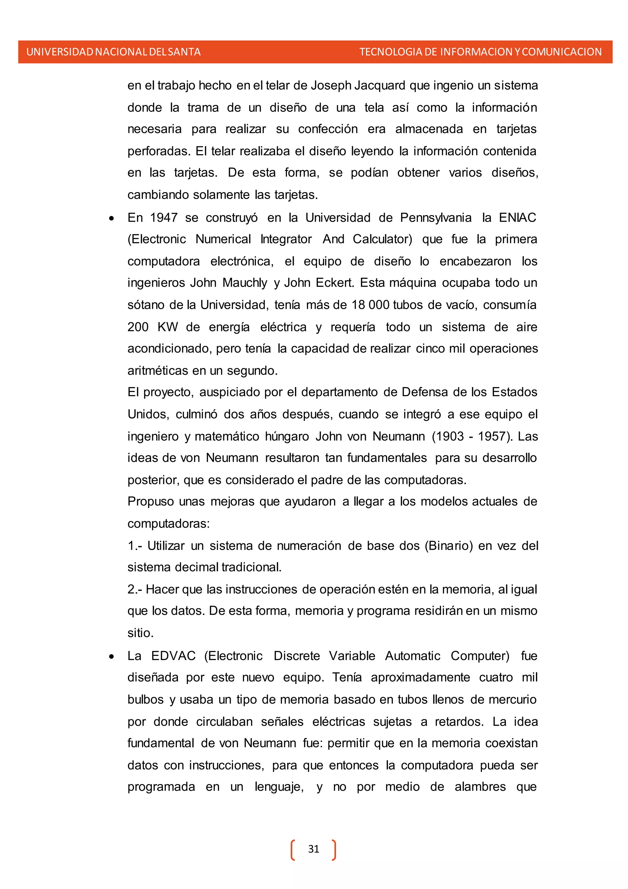 UNIVERSIDADNACIONALDELSANTA TECNOLOGIA DE INFORMACION YCOMUNICACION
31
en el trabajo hecho en el telar de Joseph Jacquard que ingenio un sistema
donde la trama de un diseño de una tela así como la información
necesaria para realizar su confección era almacenada en tarjetas
perforadas. El telar realizaba el diseño leyendo la información contenida
en las tarjetas. De esta forma, se podían obtener varios diseños,
cambiando solamente las tarjetas.
 En 1947 se construyó en la Universidad de Pennsylvania la ENIAC
(Electronic Numerical Integrator And Calculator) que fue la primera
computadora electrónica, el equipo de diseño lo encabezaron los
ingenieros John Mauchly y John Eckert. Esta máquina ocupaba todo un
sótano de la Universidad, tenía más de 18 000 tubos de vacío, consumía
200 KW de energía eléctrica y requería todo un sistema de aire
acondicionado, pero tenía la capacidad de realizar cinco mil operaciones
aritméticas en un segundo.
El proyecto, auspiciado por el departamento de Defensa de los Estados
Unidos, culminó dos años después, cuando se integró a ese equipo el
ingeniero y matemático húngaro John von Neumann (1903 - 1957). Las
ideas de von Neumann resultaron tan fundamentales para su desarrollo
posterior, que es considerado el padre de las computadoras.
Propuso unas mejoras que ayudaron a llegar a los modelos actuales de
computadoras:
1.- Utilizar un sistema de numeración de base dos (Binario) en vez del
sistema decimal tradicional.
2.- Hacer que las instrucciones de operación estén en la memoria, al igual
que los datos. De esta forma, memoria y programa residirán en un mismo
sitio.
 La EDVAC (Electronic Discrete Variable Automatic Computer) fue
diseñada por este nuevo equipo. Tenía aproximadamente cuatro mil
bulbos y usaba un tipo de memoria basado en tubos llenos de mercurio
por donde circulaban señales eléctricas sujetas a retardos. La idea
fundamental de von Neumann fue: permitir que en la memoria coexistan
datos con instrucciones, para que entonces la computadora pueda ser
programada en un lenguaje, y no por medio de alambres que
 