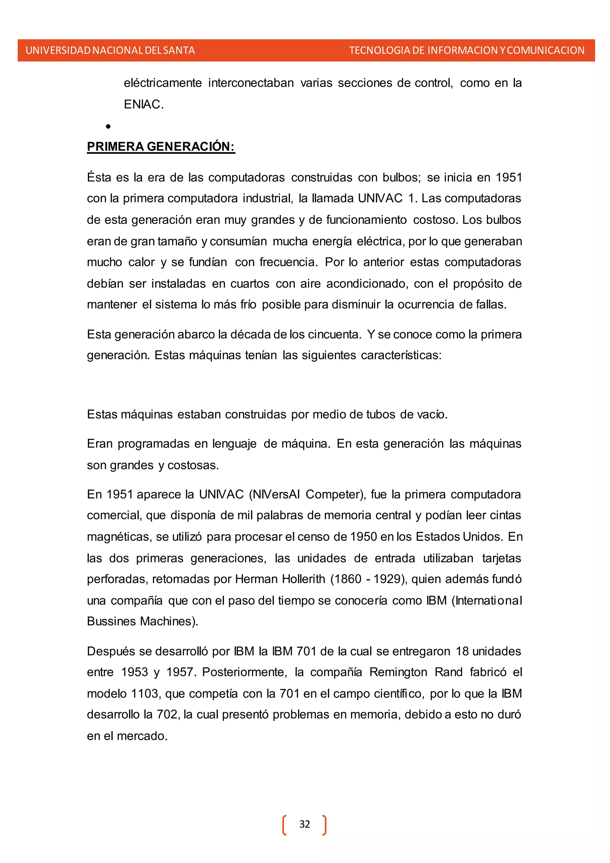 UNIVERSIDADNACIONALDELSANTA TECNOLOGIA DE INFORMACION YCOMUNICACION
32
eléctricamente interconectaban varias secciones de control, como en la
ENIAC.

PRIMERA GENERACIÓN:
Ésta es la era de las computadoras construidas con bulbos; se inicia en 1951
con la primera computadora industrial, la llamada UNIVAC 1. Las computadoras
de esta generación eran muy grandes y de funcionamiento costoso. Los bulbos
eran de gran tamaño y consumían mucha energía eléctrica, por lo que generaban
mucho calor y se fundían con frecuencia. Por lo anterior estas computadoras
debían ser instaladas en cuartos con aire acondicionado, con el propósito de
mantener el sistema lo más frío posible para disminuir la ocurrencia de fallas.
Esta generación abarco la década de los cincuenta. Y se conoce como la primera
generación. Estas máquinas tenían las siguientes características:
Estas máquinas estaban construidas por medio de tubos de vacío.
Eran programadas en lenguaje de máquina. En esta generación las máquinas
son grandes y costosas.
En 1951 aparece la UNIVAC (NIVersAl Competer), fue la primera computadora
comercial, que disponía de mil palabras de memoria central y podían leer cintas
magnéticas, se utilizó para procesar el censo de 1950 en los Estados Unidos. En
las dos primeras generaciones, las unidades de entrada utilizaban tarjetas
perforadas, retomadas por Herman Hollerith (1860 - 1929), quien además fundó
una compañía que con el paso del tiempo se conocería como IBM (International
Bussines Machines).
Después se desarrolló por IBM la IBM 701 de la cual se entregaron 18 unidades
entre 1953 y 1957. Posteriormente, la compañía Remington Rand fabricó el
modelo 1103, que competía con la 701 en el campo científico, por lo que la IBM
desarrollo la 702, la cual presentó problemas en memoria, debido a esto no duró
en el mercado.
 