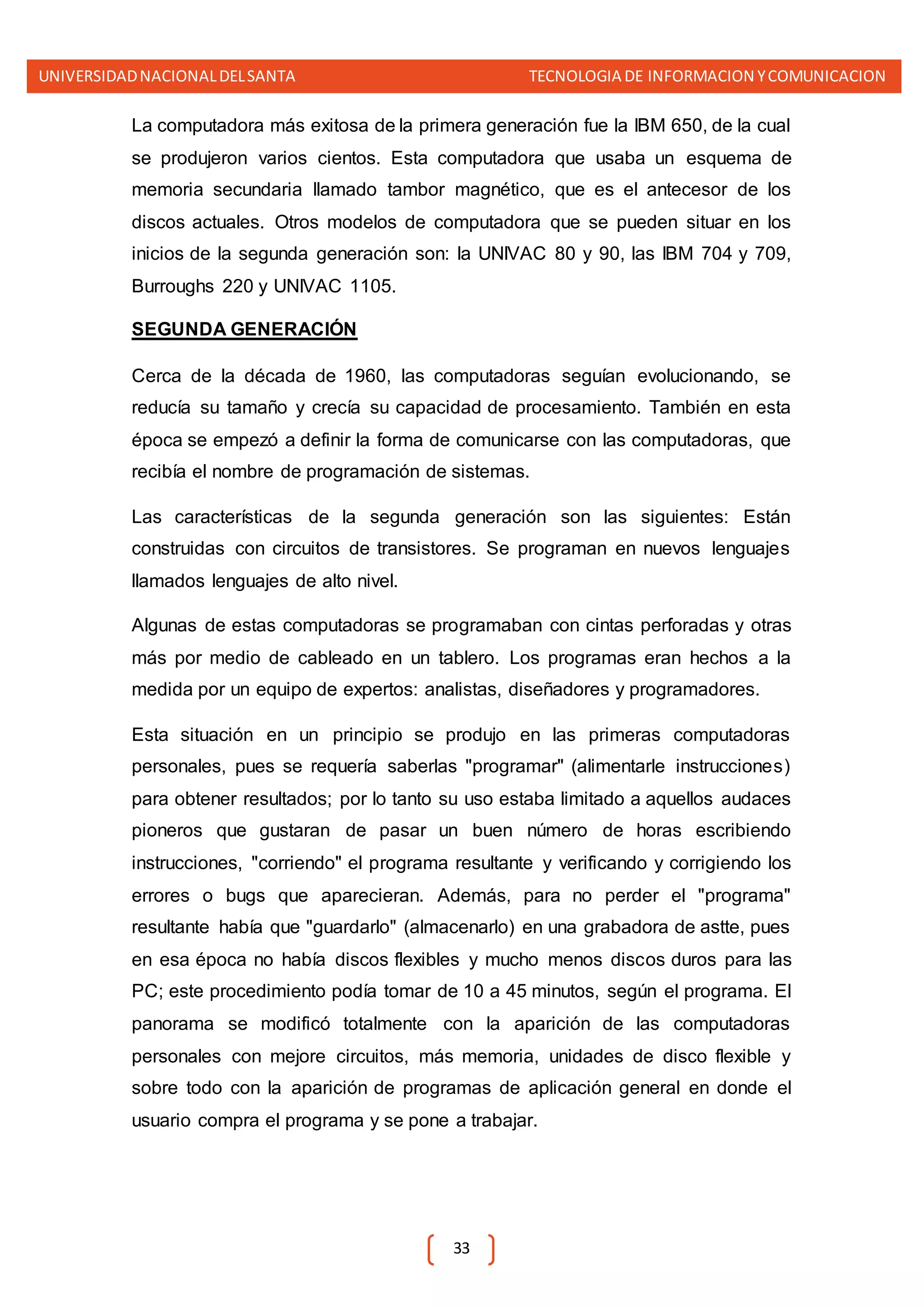 UNIVERSIDADNACIONALDELSANTA TECNOLOGIA DE INFORMACION YCOMUNICACION
33
La computadora más exitosa de la primera generación fue la IBM 650, de la cual
se produjeron varios cientos. Esta computadora que usaba un esquema de
memoria secundaria llamado tambor magnético, que es el antecesor de los
discos actuales. Otros modelos de computadora que se pueden situar en los
inicios de la segunda generación son: la UNIVAC 80 y 90, las IBM 704 y 709,
Burroughs 220 y UNIVAC 1105.
SEGUNDA GENERACIÓN
Cerca de la década de 1960, las computadoras seguían evolucionando, se
reducía su tamaño y crecía su capacidad de procesamiento. También en esta
época se empezó a definir la forma de comunicarse con las computadoras, que
recibía el nombre de programación de sistemas.
Las características de la segunda generación son las siguientes: Están
construidas con circuitos de transistores. Se programan en nuevos lenguajes
llamados lenguajes de alto nivel.
Algunas de estas computadoras se programaban con cintas perforadas y otras
más por medio de cableado en un tablero. Los programas eran hechos a la
medida por un equipo de expertos: analistas, diseñadores y programadores.
Esta situación en un principio se produjo en las primeras computadoras
personales, pues se requería saberlas "programar" (alimentarle instrucciones)
para obtener resultados; por lo tanto su uso estaba limitado a aquellos audaces
pioneros que gustaran de pasar un buen número de horas escribiendo
instrucciones, "corriendo" el programa resultante y verificando y corrigiendo los
errores o bugs que aparecieran. Además, para no perder el "programa"
resultante había que "guardarlo" (almacenarlo) en una grabadora de astte, pues
en esa época no había discos flexibles y mucho menos discos duros para las
PC; este procedimiento podía tomar de 10 a 45 minutos, según el programa. El
panorama se modificó totalmente con la aparición de las computadoras
personales con mejore circuitos, más memoria, unidades de disco flexible y
sobre todo con la aparición de programas de aplicación general en donde el
usuario compra el programa y se pone a trabajar.
 