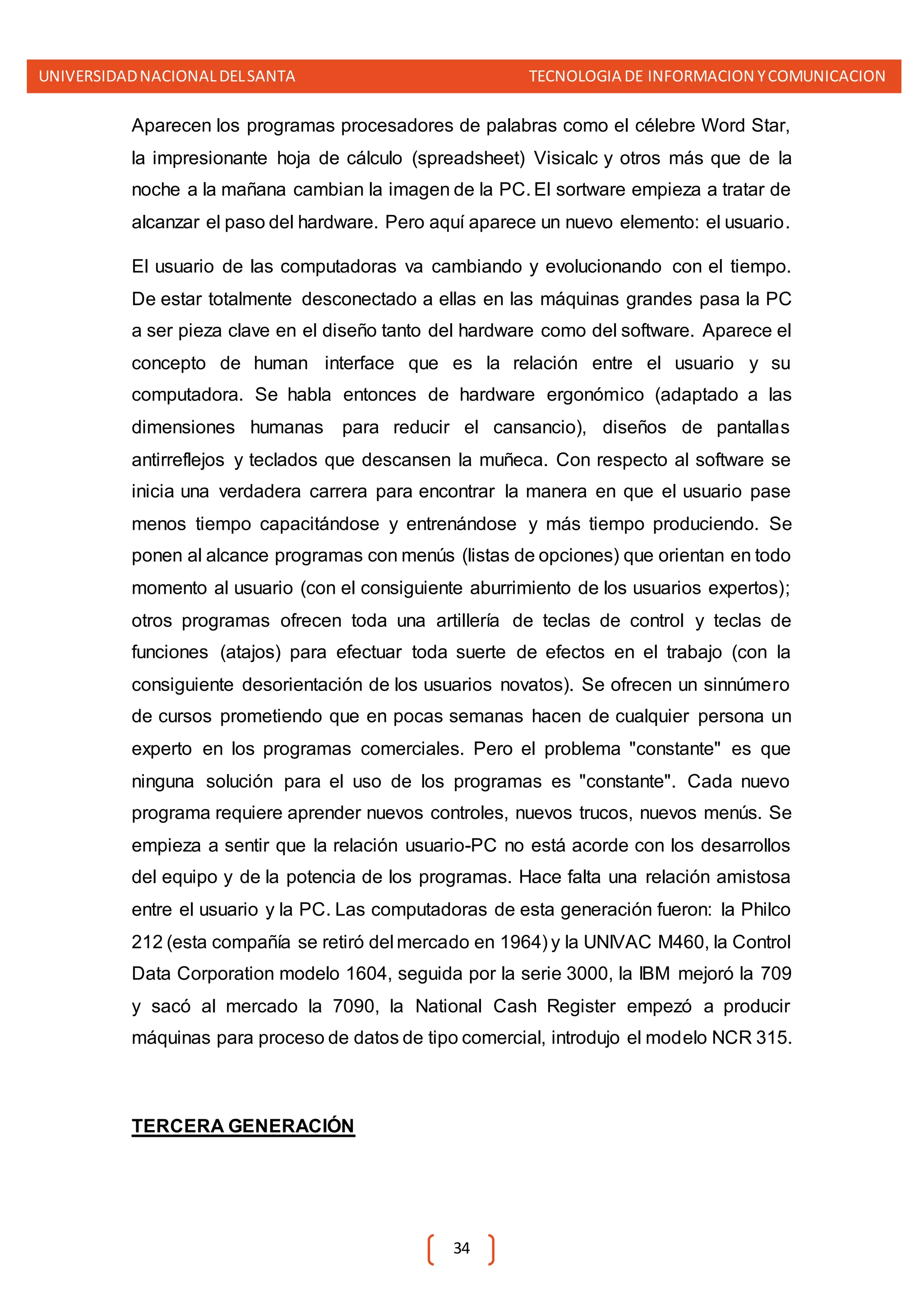 UNIVERSIDADNACIONALDELSANTA TECNOLOGIA DE INFORMACION YCOMUNICACION
34
Aparecen los programas procesadores de palabras como el célebre Word Star,
la impresionante hoja de cálculo (spreadsheet) Visicalc y otros más que de la
noche a la mañana cambian la imagen de la PC. El sortware empieza a tratar de
alcanzar el paso del hardware. Pero aquí aparece un nuevo elemento: el usuario.
El usuario de las computadoras va cambiando y evolucionando con el tiempo.
De estar totalmente desconectado a ellas en las máquinas grandes pasa la PC
a ser pieza clave en el diseño tanto del hardware como del software. Aparece el
concepto de human interface que es la relación entre el usuario y su
computadora. Se habla entonces de hardware ergonómico (adaptado a las
dimensiones humanas para reducir el cansancio), diseños de pantallas
antirreflejos y teclados que descansen la muñeca. Con respecto al software se
inicia una verdadera carrera para encontrar la manera en que el usuario pase
menos tiempo capacitándose y entrenándose y más tiempo produciendo. Se
ponen al alcance programas con menús (listas de opciones) que orientan en todo
momento al usuario (con el consiguiente aburrimiento de los usuarios expertos);
otros programas ofrecen toda una artillería de teclas de control y teclas de
funciones (atajos) para efectuar toda suerte de efectos en el trabajo (con la
consiguiente desorientación de los usuarios novatos). Se ofrecen un sinnúmero
de cursos prometiendo que en pocas semanas hacen de cualquier persona un
experto en los programas comerciales. Pero el problema "constante" es que
ninguna solución para el uso de los programas es "constante". Cada nuevo
programa requiere aprender nuevos controles, nuevos trucos, nuevos menús. Se
empieza a sentir que la relación usuario-PC no está acorde con los desarrollos
del equipo y de la potencia de los programas. Hace falta una relación amistosa
entre el usuario y la PC. Las computadoras de esta generación fueron: la Philco
212 (esta compañía se retiró del mercado en 1964) y la UNIVAC M460, la Control
Data Corporation modelo 1604, seguida por la serie 3000, la IBM mejoró la 709
y sacó al mercado la 7090, la National Cash Register empezó a producir
máquinas para proceso de datos de tipo comercial, introdujo el modelo NCR 315.
TERCERA GENERACIÓN
 