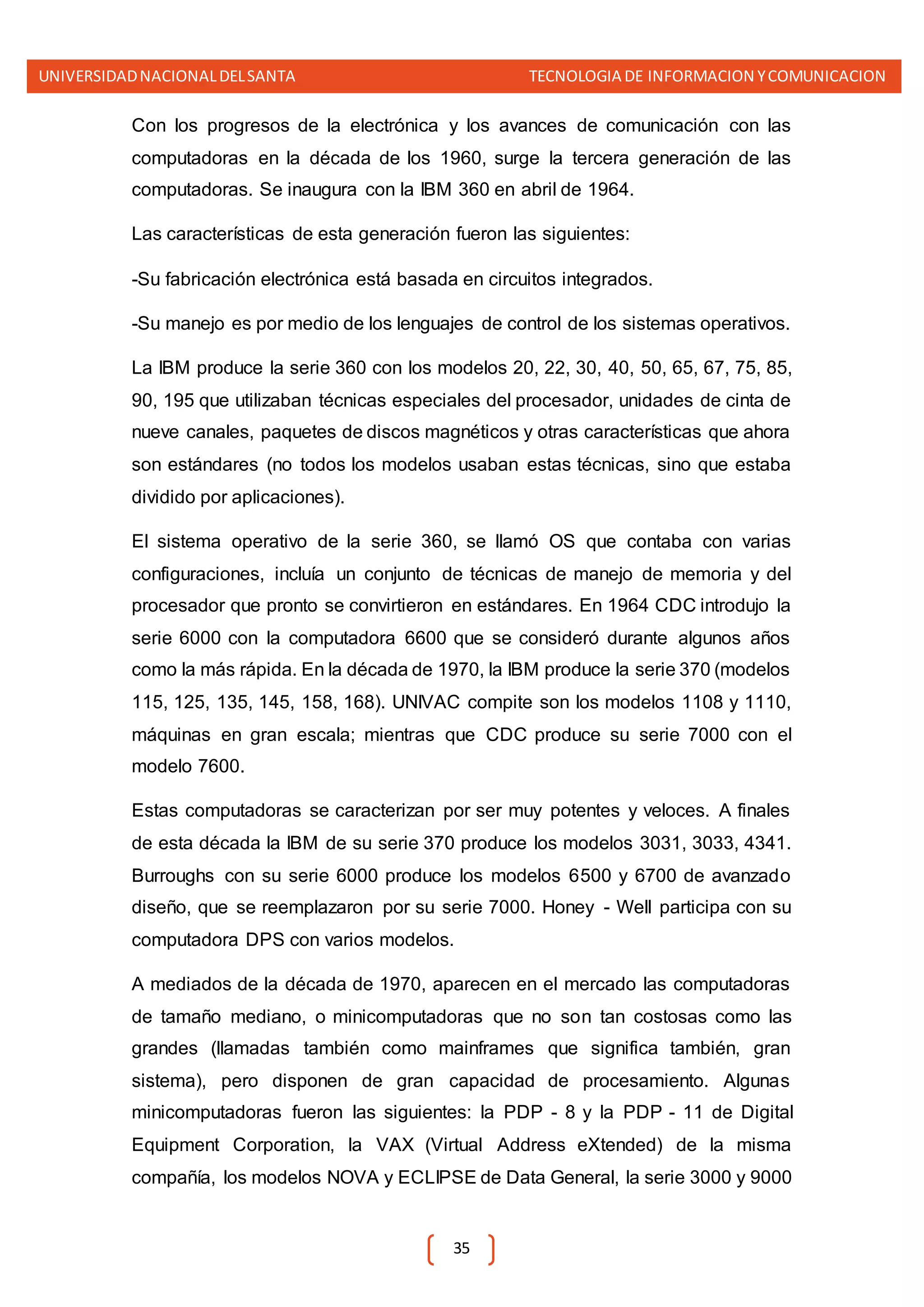 UNIVERSIDADNACIONALDELSANTA TECNOLOGIA DE INFORMACION YCOMUNICACION
35
Con los progresos de la electrónica y los avances de comunicación con las
computadoras en la década de los 1960, surge la tercera generación de las
computadoras. Se inaugura con la IBM 360 en abril de 1964.
Las características de esta generación fueron las siguientes:
-Su fabricación electrónica está basada en circuitos integrados.
-Su manejo es por medio de los lenguajes de control de los sistemas operativos.
La IBM produce la serie 360 con los modelos 20, 22, 30, 40, 50, 65, 67, 75, 85,
90, 195 que utilizaban técnicas especiales del procesador, unidades de cinta de
nueve canales, paquetes de discos magnéticos y otras características que ahora
son estándares (no todos los modelos usaban estas técnicas, sino que estaba
dividido por aplicaciones).
El sistema operativo de la serie 360, se llamó OS que contaba con varias
configuraciones, incluía un conjunto de técnicas de manejo de memoria y del
procesador que pronto se convirtieron en estándares. En 1964 CDC introdujo la
serie 6000 con la computadora 6600 que se consideró durante algunos años
como la más rápida. En la década de 1970, la IBM produce la serie 370 (modelos
115, 125, 135, 145, 158, 168). UNIVAC compite son los modelos 1108 y 1110,
máquinas en gran escala; mientras que CDC produce su serie 7000 con el
modelo 7600.
Estas computadoras se caracterizan por ser muy potentes y veloces. A finales
de esta década la IBM de su serie 370 produce los modelos 3031, 3033, 4341.
Burroughs con su serie 6000 produce los modelos 6500 y 6700 de avanzado
diseño, que se reemplazaron por su serie 7000. Honey - Well participa con su
computadora DPS con varios modelos.
A mediados de la década de 1970, aparecen en el mercado las computadoras
de tamaño mediano, o minicomputadoras que no son tan costosas como las
grandes (llamadas también como mainframes que significa también, gran
sistema), pero disponen de gran capacidad de procesamiento. Algunas
minicomputadoras fueron las siguientes: la PDP - 8 y la PDP - 11 de Digital
Equipment Corporation, la VAX (Virtual Address eXtended) de la misma
compañía, los modelos NOVA y ECLIPSE de Data General, la serie 3000 y 9000
 
