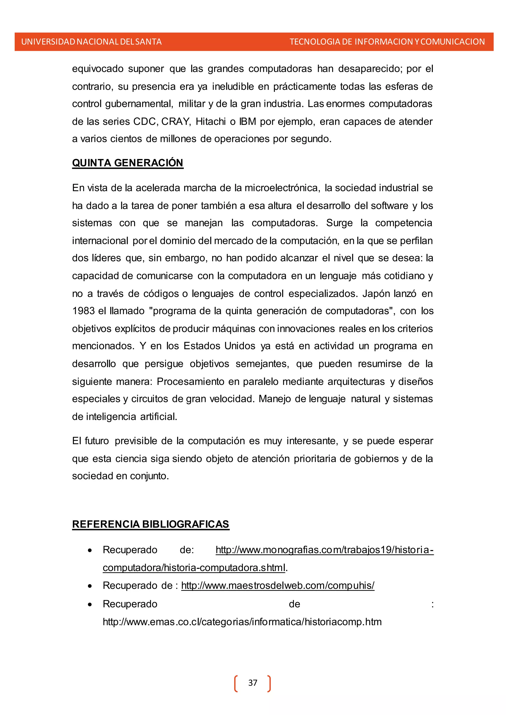 UNIVERSIDADNACIONALDELSANTA TECNOLOGIA DE INFORMACION YCOMUNICACION
37
equivocado suponer que las grandes computadoras han desaparecido; por el
contrario, su presencia era ya ineludible en prácticamente todas las esferas de
control gubernamental, militar y de la gran industria. Las enormes computadoras
de las series CDC, CRAY, Hitachi o IBM por ejemplo, eran capaces de atender
a varios cientos de millones de operaciones por segundo.
QUINTA GENERACIÓN
En vista de la acelerada marcha de la microelectrónica, la sociedad industrial se
ha dado a la tarea de poner también a esa altura el desarrollo del software y los
sistemas con que se manejan las computadoras. Surge la competencia
internacional por el dominio del mercado de la computación, en la que se perfilan
dos líderes que, sin embargo, no han podido alcanzar el nivel que se desea: la
capacidad de comunicarse con la computadora en un lenguaje más cotidiano y
no a través de códigos o lenguajes de control especializados. Japón lanzó en
1983 el llamado "programa de la quinta generación de computadoras", con los
objetivos explícitos de producir máquinas con innovaciones reales en los criterios
mencionados. Y en los Estados Unidos ya está en actividad un programa en
desarrollo que persigue objetivos semejantes, que pueden resumirse de la
siguiente manera: Procesamiento en paralelo mediante arquitecturas y diseños
especiales y circuitos de gran velocidad. Manejo de lenguaje natural y sistemas
de inteligencia artificial.
El futuro previsible de la computación es muy interesante, y se puede esperar
que esta ciencia siga siendo objeto de atención prioritaria de gobiernos y de la
sociedad en conjunto.
REFERENCIA BIBLIOGRAFICAS
 Recuperado de: http://www.monografias.com/trabajos19/historia-
computadora/historia-computadora.shtml.
 Recuperado de : http://www.maestrosdelweb.com/compuhis/
 Recuperado de :
http://www.emas.co.cl/categorias/informatica/historiacomp.htm
 