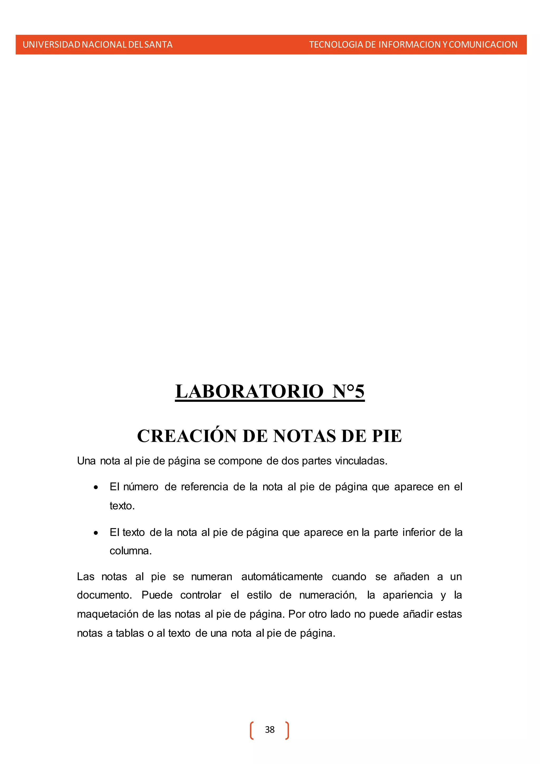 UNIVERSIDADNACIONALDELSANTA TECNOLOGIA DE INFORMACION YCOMUNICACION
38
LABORATORIO N°5
CREACIÓN DE NOTAS DE PIE
Una nota al pie de página se compone de dos partes vinculadas.
 El número de referencia de la nota al pie de página que aparece en el
texto.
 El texto de la nota al pie de página que aparece en la parte inferior de la
columna.
Las notas al pie se numeran automáticamente cuando se añaden a un
documento. Puede controlar el estilo de numeración, la apariencia y la
maquetación de las notas al pie de página. Por otro lado no puede añadir estas
notas a tablas o al texto de una nota al pie de página.
 