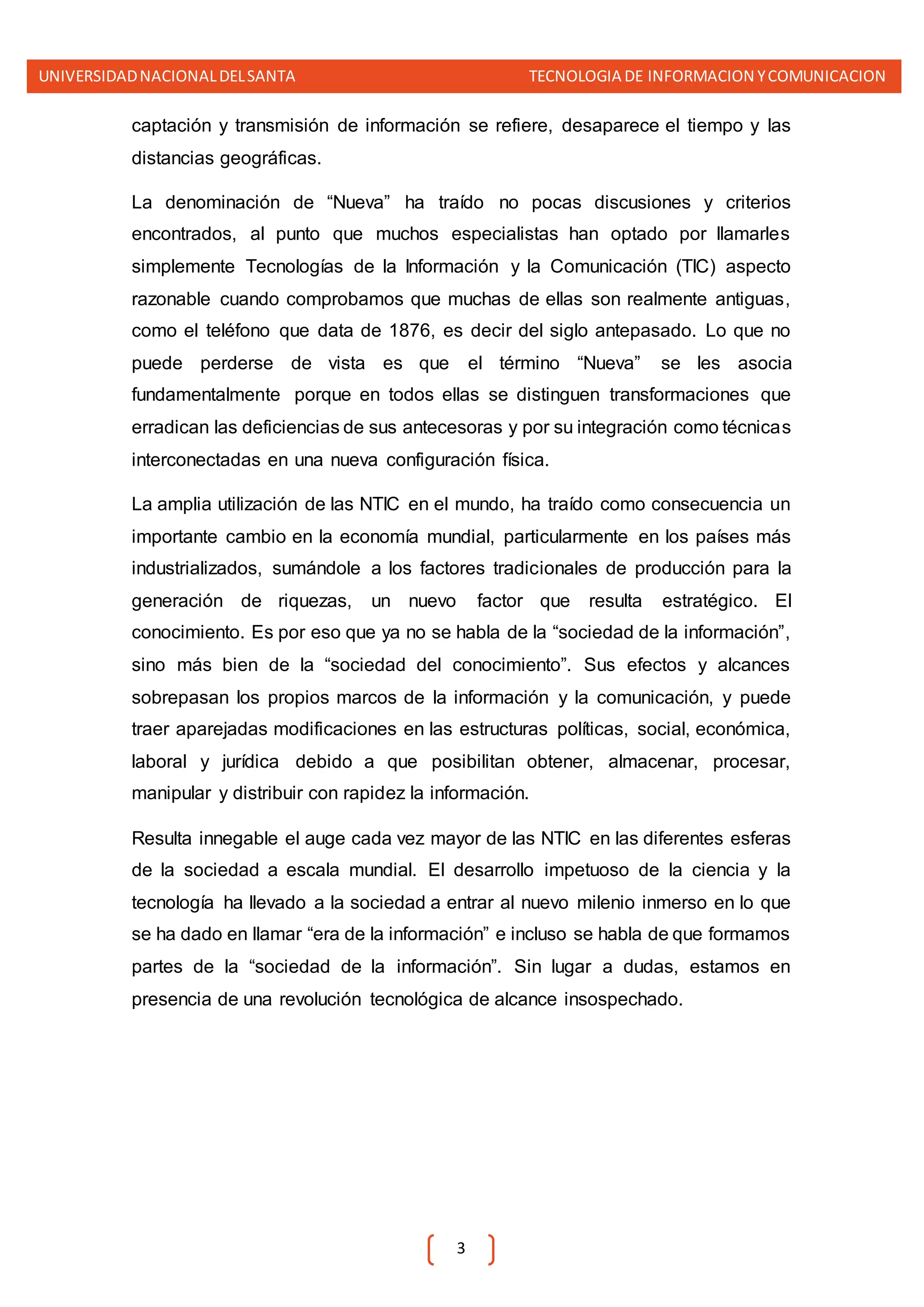 UNIVERSIDADNACIONALDELSANTA TECNOLOGIA DE INFORMACION YCOMUNICACION
3
captación y transmisión de información se refiere, desaparece el tiempo y las
distancias geográficas.
La denominación de “Nueva” ha traído no pocas discusiones y criterios
encontrados, al punto que muchos especialistas han optado por llamarles
simplemente Tecnologías de la Información y la Comunicación (TIC) aspecto
razonable cuando comprobamos que muchas de ellas son realmente antiguas,
como el teléfono que data de 1876, es decir del siglo antepasado. Lo que no
puede perderse de vista es que el término “Nueva” se les asocia
fundamentalmente porque en todos ellas se distinguen transformaciones que
erradican las deficiencias de sus antecesoras y por su integración como técnicas
interconectadas en una nueva configuración física.
La amplia utilización de las NTIC en el mundo, ha traído como consecuencia un
importante cambio en la economía mundial, particularmente en los países más
industrializados, sumándole a los factores tradicionales de producción para la
generación de riquezas, un nuevo factor que resulta estratégico. El
conocimiento. Es por eso que ya no se habla de la “sociedad de la información”,
sino más bien de la “sociedad del conocimiento”. Sus efectos y alcances
sobrepasan los propios marcos de la información y la comunicación, y puede
traer aparejadas modificaciones en las estructuras políticas, social, económica,
laboral y jurídica debido a que posibilitan obtener, almacenar, procesar,
manipular y distribuir con rapidez la información.
Resulta innegable el auge cada vez mayor de las NTIC en las diferentes esferas
de la sociedad a escala mundial. El desarrollo impetuoso de la ciencia y la
tecnología ha llevado a la sociedad a entrar al nuevo milenio inmerso en lo que
se ha dado en llamar “era de la información” e incluso se habla de que formamos
partes de la “sociedad de la información”. Sin lugar a dudas, estamos en
presencia de una revolución tecnológica de alcance insospechado.
 