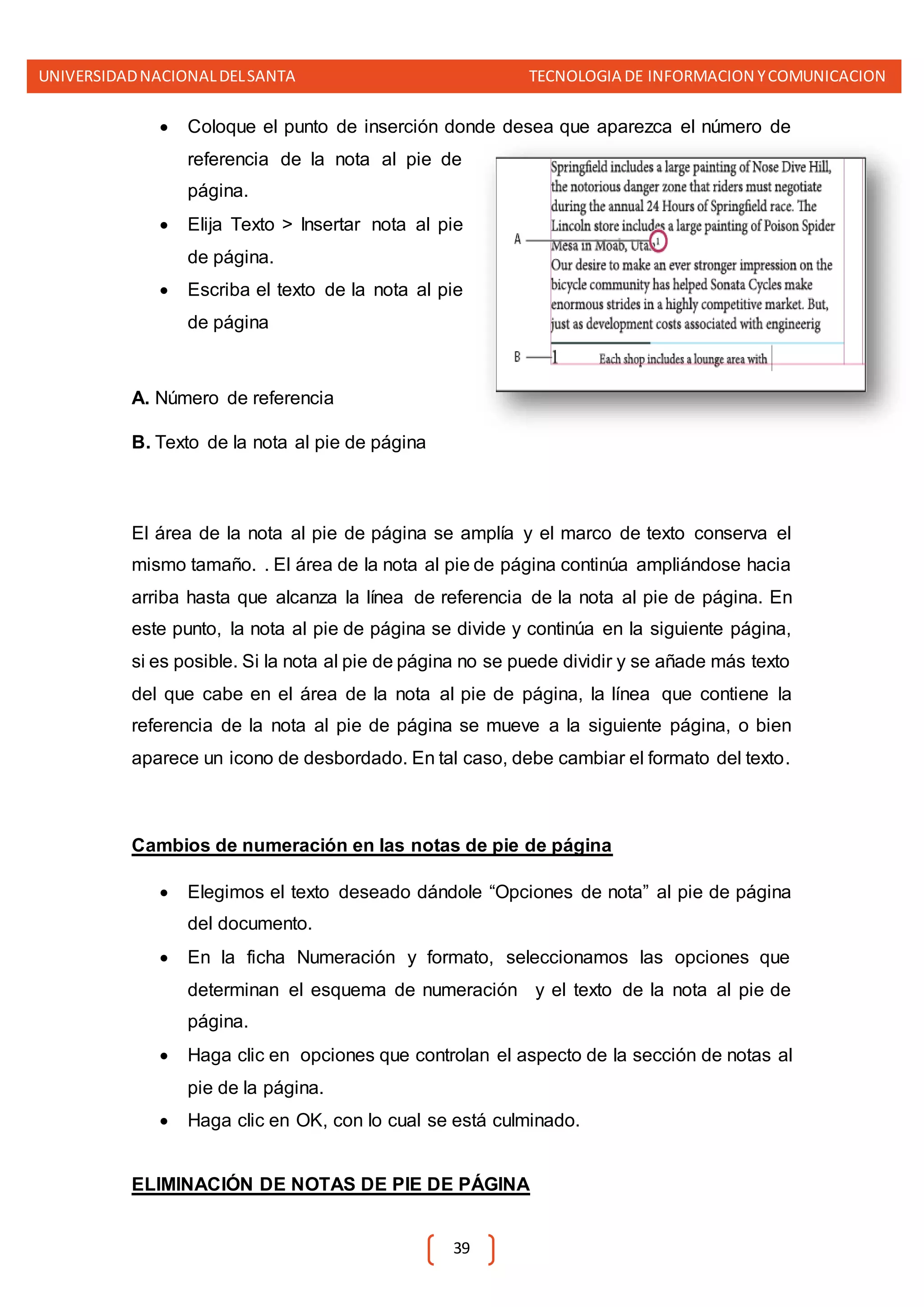 UNIVERSIDADNACIONALDELSANTA TECNOLOGIA DE INFORMACION YCOMUNICACION
39
 Coloque el punto de inserción donde desea que aparezca el número de
referencia de la nota al pie de
página.
 Elija Texto > Insertar nota al pie
de página.
 Escriba el texto de la nota al pie
de página
A. Número de referencia
B. Texto de la nota al pie de página
El área de la nota al pie de página se amplía y el marco de texto conserva el
mismo tamaño. . El área de la nota al pie de página continúa ampliándose hacia
arriba hasta que alcanza la línea de referencia de la nota al pie de página. En
este punto, la nota al pie de página se divide y continúa en la siguiente página,
si es posible. Si la nota al pie de página no se puede dividir y se añade más texto
del que cabe en el área de la nota al pie de página, la línea que contiene la
referencia de la nota al pie de página se mueve a la siguiente página, o bien
aparece un icono de desbordado. En tal caso, debe cambiar el formato del texto.
Cambios de numeración en las notas de pie de página
 Elegimos el texto deseado dándole “Opciones de nota” al pie de página
del documento.
 En la ficha Numeración y formato, seleccionamos las opciones que
determinan el esquema de numeración y el texto de la nota al pie de
página.
 Haga clic en opciones que controlan el aspecto de la sección de notas al
pie de la página.
 Haga clic en OK, con lo cual se está culminado.
ELIMINACIÓN DE NOTAS DE PIE DE PÁGINA
 