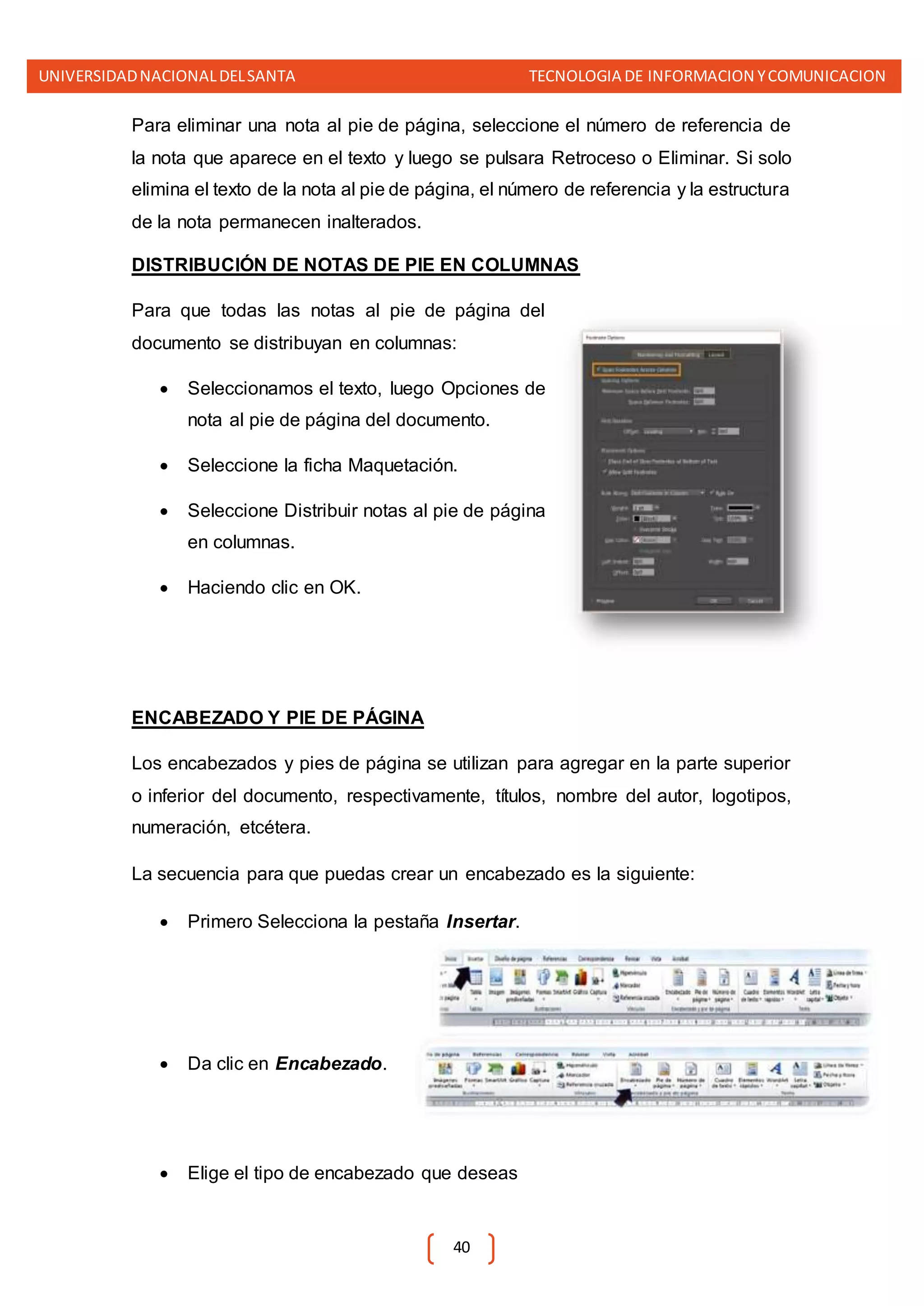 UNIVERSIDADNACIONALDELSANTA TECNOLOGIA DE INFORMACION YCOMUNICACION
40
Para eliminar una nota al pie de página, seleccione el número de referencia de
la nota que aparece en el texto y luego se pulsara Retroceso o Eliminar. Si solo
elimina el texto de la nota al pie de página, el número de referencia y la estructura
de la nota permanecen inalterados.
DISTRIBUCIÓN DE NOTAS DE PIE EN COLUMNAS
Para que todas las notas al pie de página del
documento se distribuyan en columnas:
 Seleccionamos el texto, luego Opciones de
nota al pie de página del documento.
 Seleccione la ficha Maquetación.
 Seleccione Distribuir notas al pie de página
en columnas.
 Haciendo clic en OK.
ENCABEZADO Y PIE DE PÁGINA
Los encabezados y pies de página se utilizan para agregar en la parte superior
o inferior del documento, respectivamente, títulos, nombre del autor, logotipos,
numeración, etcétera.
La secuencia para que puedas crear un encabezado es la siguiente:
 Primero Selecciona la pestaña Insertar.
 Da clic en Encabezado.
 Elige el tipo de encabezado que deseas
 
