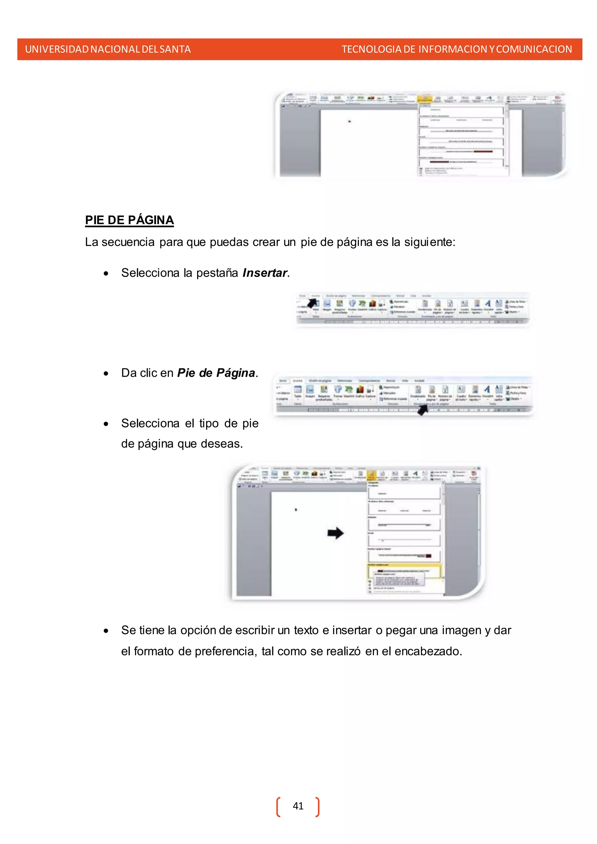 UNIVERSIDADNACIONALDELSANTA TECNOLOGIA DE INFORMACION YCOMUNICACION
41
PIE DE PÁGINA
La secuencia para que puedas crear un pie de página es la siguiente:
 Selecciona la pestaña Insertar.
 Da clic en Pie de Página.
 Selecciona el tipo de pie
de página que deseas.
 Se tiene la opción de escribir un texto e insertar o pegar una imagen y dar
el formato de preferencia, tal como se realizó en el encabezado.
 