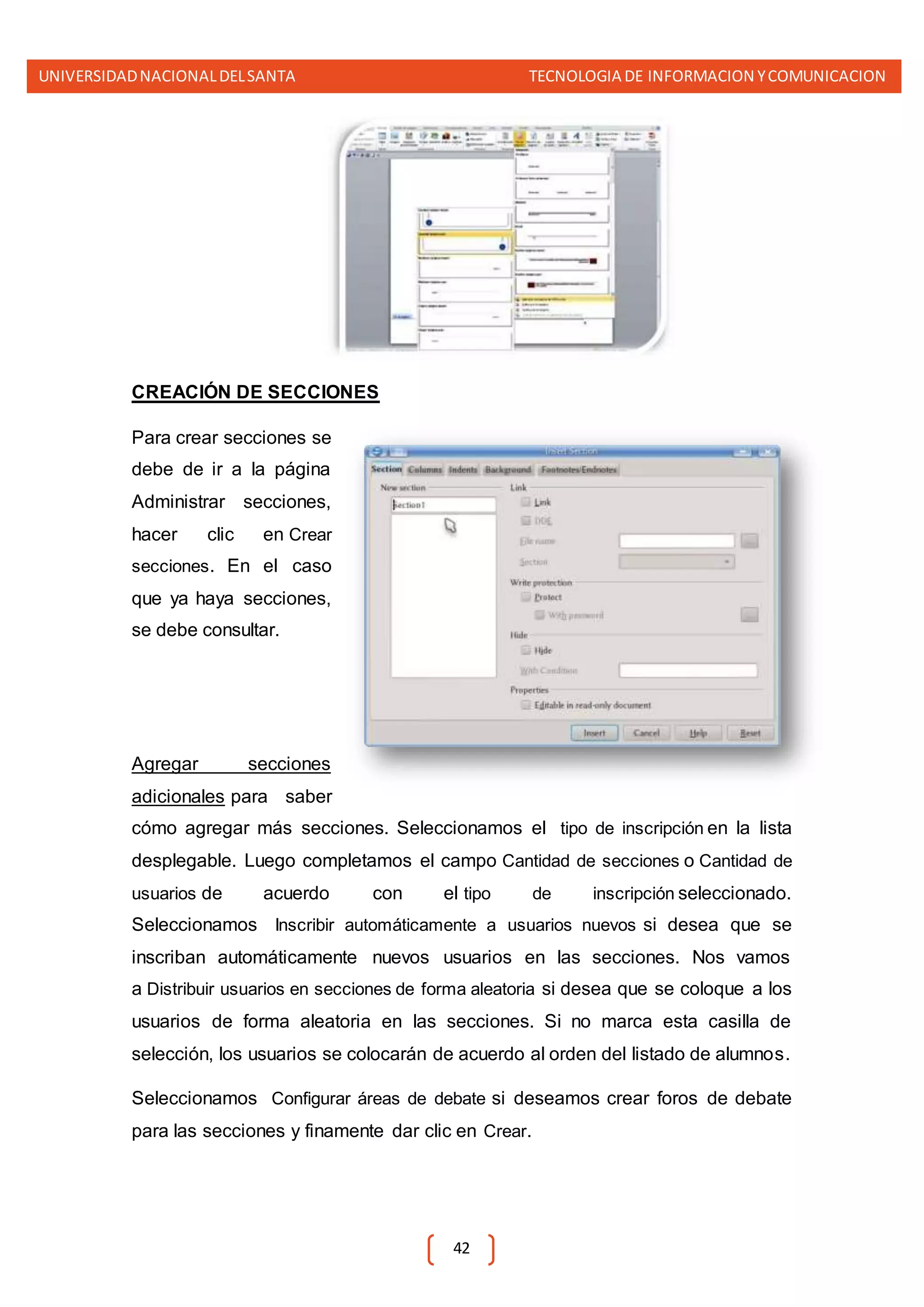 UNIVERSIDADNACIONALDELSANTA TECNOLOGIA DE INFORMACION YCOMUNICACION
42
CREACIÓN DE SECCIONES
Para crear secciones se
debe de ir a la página
Administrar secciones,
hacer clic en Crear
secciones. En el caso
que ya haya secciones,
se debe consultar.
Agregar secciones
adicionales para saber
cómo agregar más secciones. Seleccionamos el tipo de inscripción en la lista
desplegable. Luego completamos el campo Cantidad de secciones o Cantidad de
usuarios de acuerdo con el tipo de inscripción seleccionado.
Seleccionamos Inscribir automáticamente a usuarios nuevos si desea que se
inscriban automáticamente nuevos usuarios en las secciones. Nos vamos
a Distribuir usuarios en secciones de forma aleatoria si desea que se coloque a los
usuarios de forma aleatoria en las secciones. Si no marca esta casilla de
selección, los usuarios se colocarán de acuerdo al orden del listado de alumnos.
Seleccionamos Configurar áreas de debate si deseamos crear foros de debate
para las secciones y finamente dar clic en Crear.
 