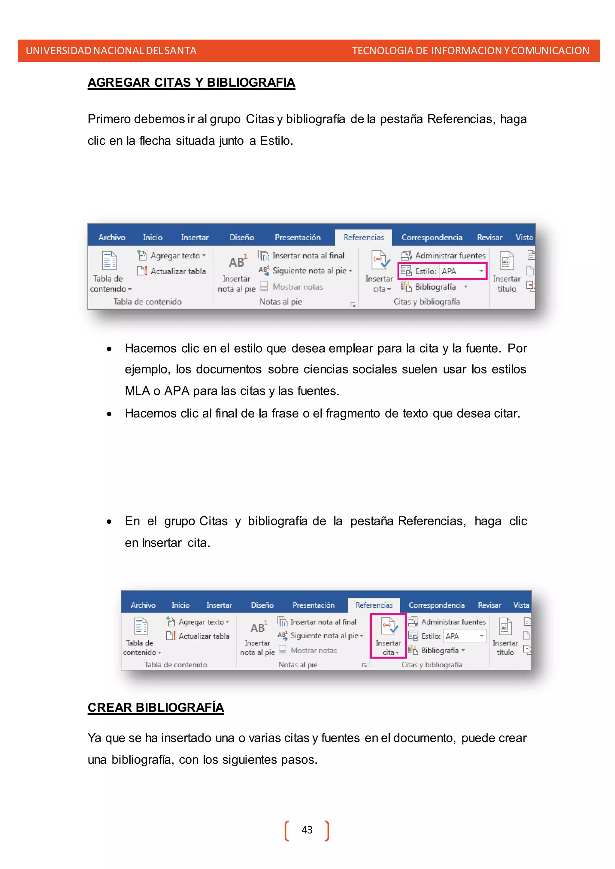 UNIVERSIDADNACIONALDELSANTA TECNOLOGIA DE INFORMACION YCOMUNICACION
43
AGREGAR CITAS Y BIBLIOGRAFIA
Primero debemos ir al grupo Citas y bibliografía de la pestaña Referencias, haga
clic en la flecha situada junto a Estilo.
 Hacemos clic en el estilo que desea emplear para la cita y la fuente. Por
ejemplo, los documentos sobre ciencias sociales suelen usar los estilos
MLA o APA para las citas y las fuentes.
 Hacemos clic al final de la frase o el fragmento de texto que desea citar.
 En el grupo Citas y bibliografía de la pestaña Referencias, haga clic
en Insertar cita.
CREAR BIBLIOGRAFÍA
Ya que se ha insertado una o varias citas y fuentes en el documento, puede crear
una bibliografía, con los siguientes pasos.
 