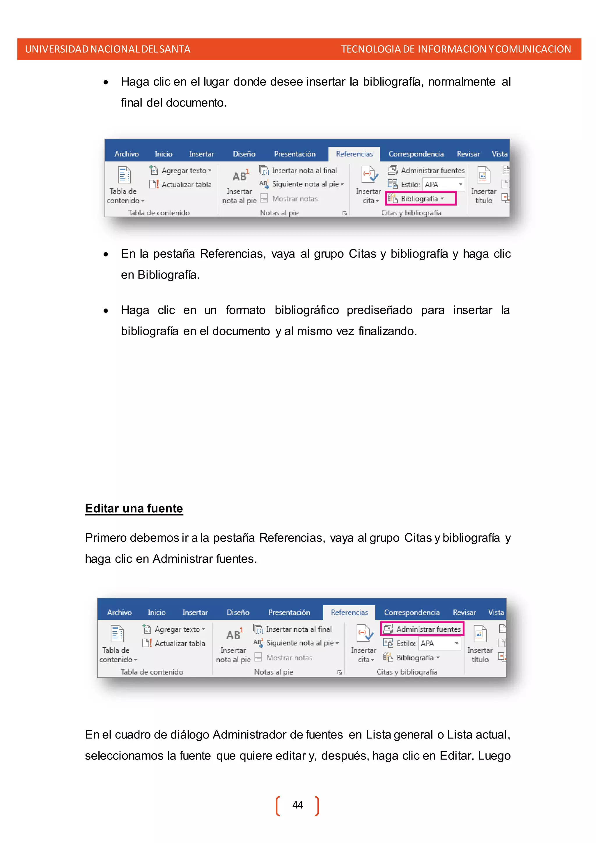 UNIVERSIDADNACIONALDELSANTA TECNOLOGIA DE INFORMACION YCOMUNICACION
44
 Haga clic en el lugar donde desee insertar la bibliografía, normalmente al
final del documento.
 En la pestaña Referencias, vaya al grupo Citas y bibliografía y haga clic
en Bibliografía.
 Haga clic en un formato bibliográfico prediseñado para insertar la
bibliografía en el documento y al mismo vez finalizando.
Editar una fuente
Primero debemos ir a la pestaña Referencias, vaya al grupo Citas y bibliografía y
haga clic en Administrar fuentes.
En el cuadro de diálogo Administrador de fuentes en Lista general o Lista actual,
seleccionamos la fuente que quiere editar y, después, haga clic en Editar. Luego
 