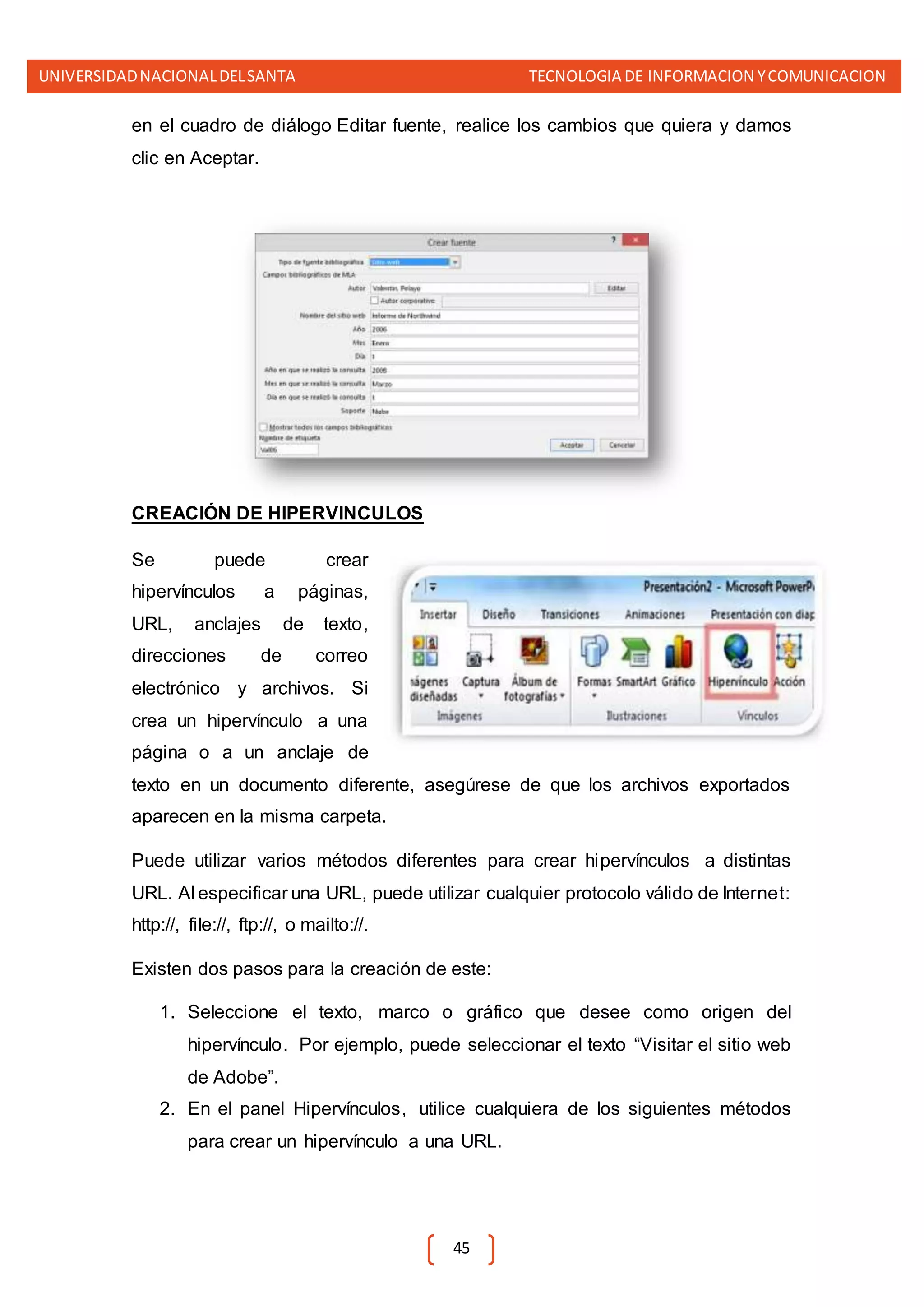UNIVERSIDADNACIONALDELSANTA TECNOLOGIA DE INFORMACION YCOMUNICACION
45
en el cuadro de diálogo Editar fuente, realice los cambios que quiera y damos
clic en Aceptar.
CREACIÓN DE HIPERVINCULOS
Se puede crear
hipervínculos a páginas,
URL, anclajes de texto,
direcciones de correo
electrónico y archivos. Si
crea un hipervínculo a una
página o a un anclaje de
texto en un documento diferente, asegúrese de que los archivos exportados
aparecen en la misma carpeta.
Puede utilizar varios métodos diferentes para crear hipervínculos a distintas
URL. Al especificar una URL, puede utilizar cualquier protocolo válido de Internet:
http://, file://, ftp://, o mailto://.
Existen dos pasos para la creación de este:
1. Seleccione el texto, marco o gráfico que desee como origen del
hipervínculo. Por ejemplo, puede seleccionar el texto “Visitar el sitio web
de Adobe”.
2. En el panel Hipervínculos, utilice cualquiera de los siguientes métodos
para crear un hipervínculo a una URL.
 