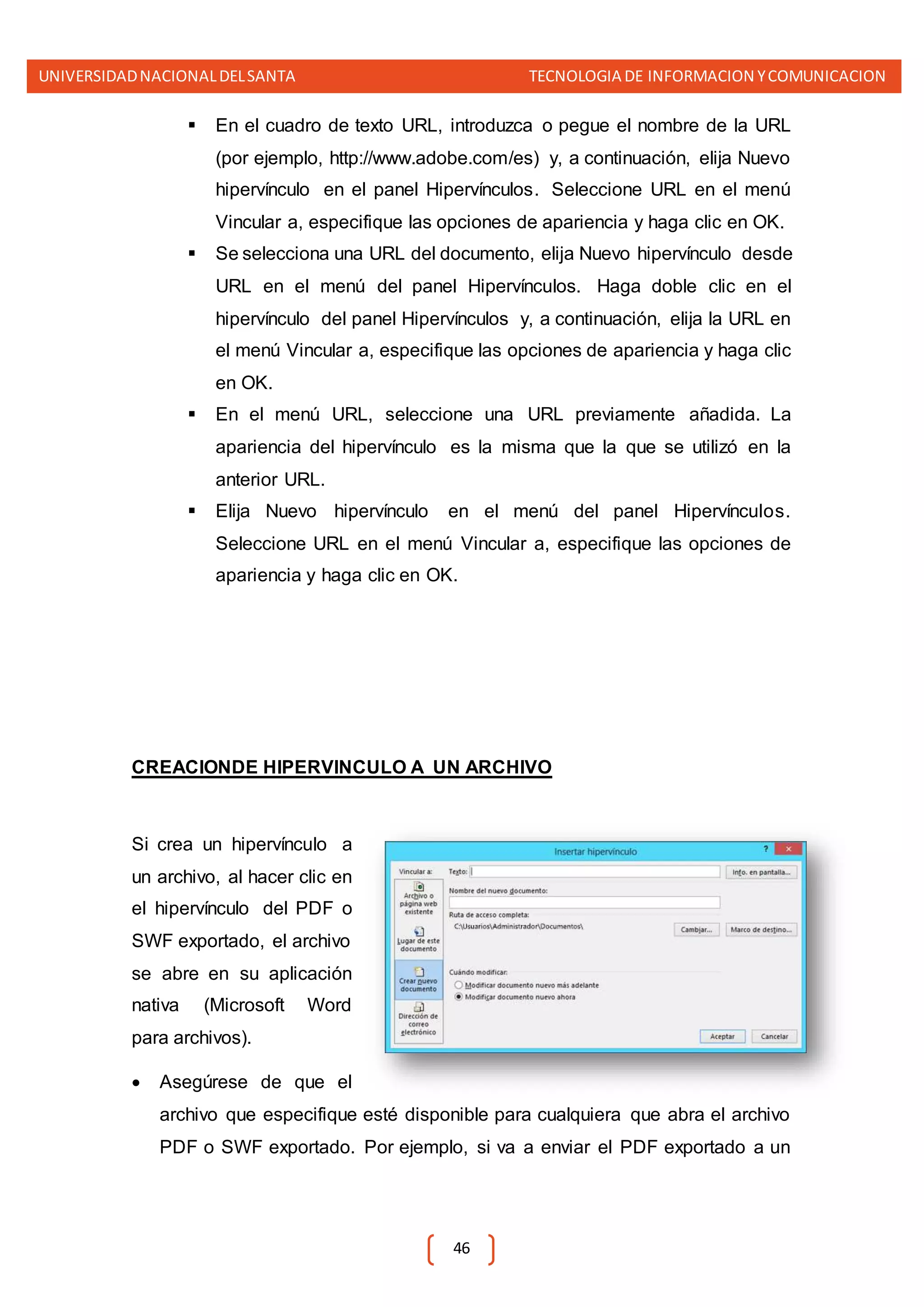 UNIVERSIDADNACIONALDELSANTA TECNOLOGIA DE INFORMACION YCOMUNICACION
46
 En el cuadro de texto URL, introduzca o pegue el nombre de la URL
(por ejemplo, http://www.adobe.com/es) y, a continuación, elija Nuevo
hipervínculo en el panel Hipervínculos. Seleccione URL en el menú
Vincular a, especifique las opciones de apariencia y haga clic en OK.
 Se selecciona una URL del documento, elija Nuevo hipervínculo desde
URL en el menú del panel Hipervínculos. Haga doble clic en el
hipervínculo del panel Hipervínculos y, a continuación, elija la URL en
el menú Vincular a, especifique las opciones de apariencia y haga clic
en OK.
 En el menú URL, seleccione una URL previamente añadida. La
apariencia del hipervínculo es la misma que la que se utilizó en la
anterior URL.
 Elija Nuevo hipervínculo en el menú del panel Hipervínculos.
Seleccione URL en el menú Vincular a, especifique las opciones de
apariencia y haga clic en OK.
CREACIONDE HIPERVINCULO A UN ARCHIVO
Si crea un hipervínculo a
un archivo, al hacer clic en
el hipervínculo del PDF o
SWF exportado, el archivo
se abre en su aplicación
nativa (Microsoft Word
para archivos).
 Asegúrese de que el
archivo que especifique esté disponible para cualquiera que abra el archivo
PDF o SWF exportado. Por ejemplo, si va a enviar el PDF exportado a un
 