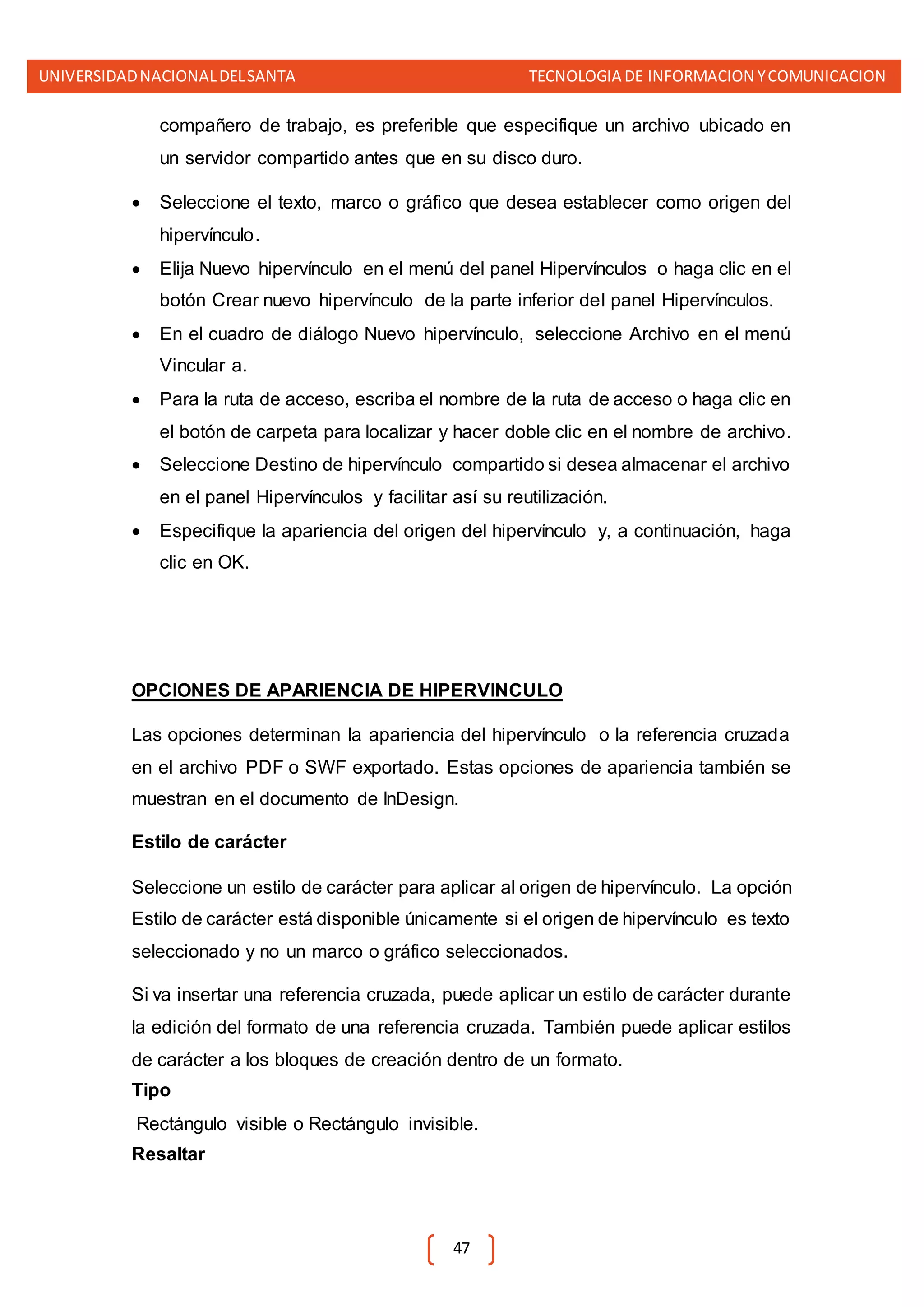UNIVERSIDADNACIONALDELSANTA TECNOLOGIA DE INFORMACION YCOMUNICACION
47
compañero de trabajo, es preferible que especifique un archivo ubicado en
un servidor compartido antes que en su disco duro.
 Seleccione el texto, marco o gráfico que desea establecer como origen del
hipervínculo.
 Elija Nuevo hipervínculo en el menú del panel Hipervínculos o haga clic en el
botón Crear nuevo hipervínculo de la parte inferior del panel Hipervínculos.
 En el cuadro de diálogo Nuevo hipervínculo, seleccione Archivo en el menú
Vincular a.
 Para la ruta de acceso, escriba el nombre de la ruta de acceso o haga clic en
el botón de carpeta para localizar y hacer doble clic en el nombre de archivo.
 Seleccione Destino de hipervínculo compartido si desea almacenar el archivo
en el panel Hipervínculos y facilitar así su reutilización.
 Especifique la apariencia del origen del hipervínculo y, a continuación, haga
clic en OK.
OPCIONES DE APARIENCIA DE HIPERVINCULO
Las opciones determinan la apariencia del hipervínculo o la referencia cruzada
en el archivo PDF o SWF exportado. Estas opciones de apariencia también se
muestran en el documento de InDesign.
Estilo de carácter
Seleccione un estilo de carácter para aplicar al origen de hipervínculo. La opción
Estilo de carácter está disponible únicamente si el origen de hipervínculo es texto
seleccionado y no un marco o gráfico seleccionados.
Si va insertar una referencia cruzada, puede aplicar un estilo de carácter durante
la edición del formato de una referencia cruzada. También puede aplicar estilos
de carácter a los bloques de creación dentro de un formato.
Tipo
Rectángulo visible o Rectángulo invisible.
Resaltar
 