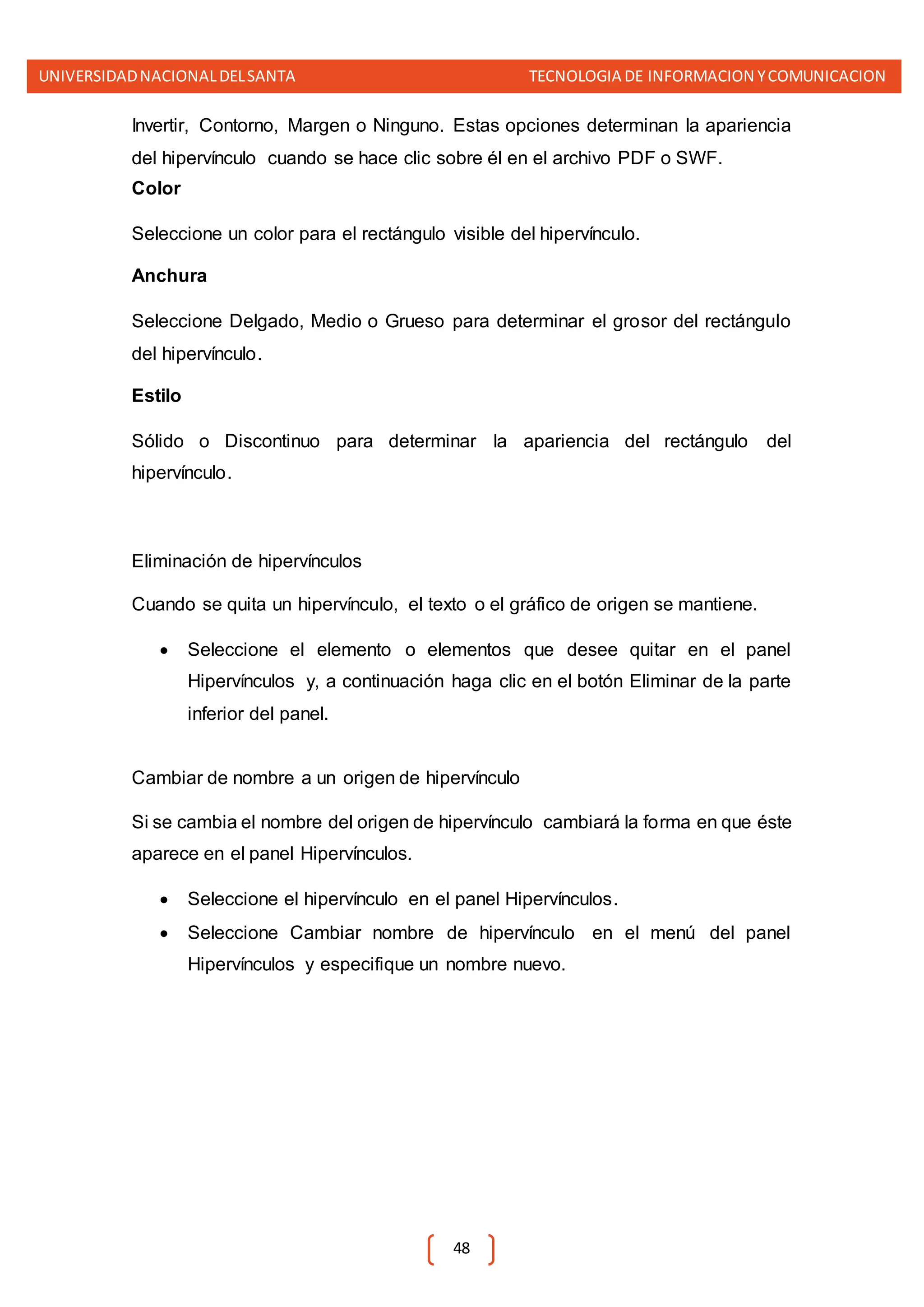 UNIVERSIDADNACIONALDELSANTA TECNOLOGIA DE INFORMACION YCOMUNICACION
48
Invertir, Contorno, Margen o Ninguno. Estas opciones determinan la apariencia
del hipervínculo cuando se hace clic sobre él en el archivo PDF o SWF.
Color
Seleccione un color para el rectángulo visible del hipervínculo.
Anchura
Seleccione Delgado, Medio o Grueso para determinar el grosor del rectángulo
del hipervínculo.
Estilo
Sólido o Discontinuo para determinar la apariencia del rectángulo del
hipervínculo.
Eliminación de hipervínculos
Cuando se quita un hipervínculo, el texto o el gráfico de origen se mantiene.
 Seleccione el elemento o elementos que desee quitar en el panel
Hipervínculos y, a continuación haga clic en el botón Eliminar de la parte
inferior del panel.
Cambiar de nombre a un origen de hipervínculo
Si se cambia el nombre del origen de hipervínculo cambiará la forma en que éste
aparece en el panel Hipervínculos.
 Seleccione el hipervínculo en el panel Hipervínculos.
 Seleccione Cambiar nombre de hipervínculo en el menú del panel
Hipervínculos y especifique un nombre nuevo.
 