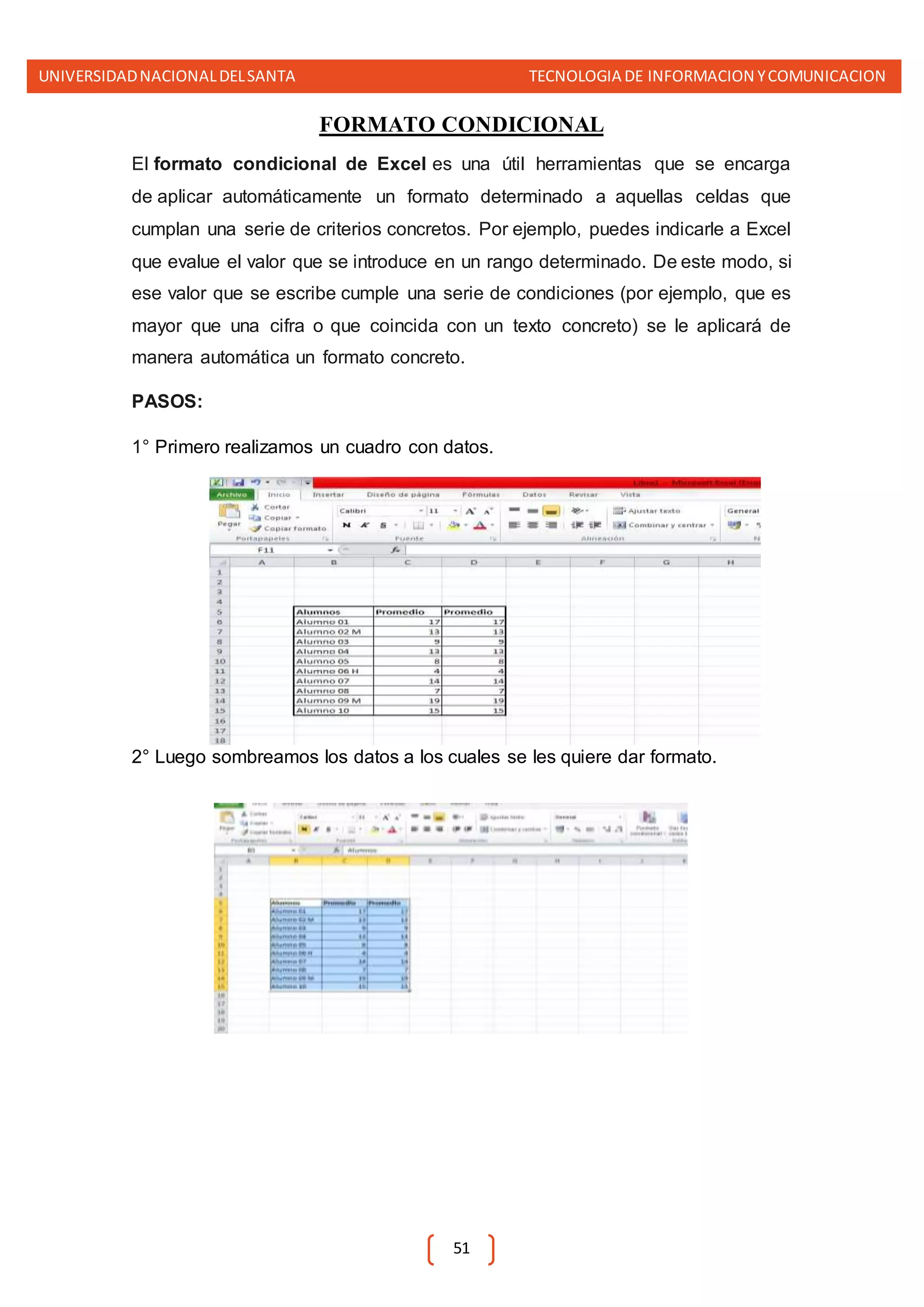UNIVERSIDADNACIONALDELSANTA TECNOLOGIA DE INFORMACION YCOMUNICACION
51
FORMATO CONDICIONAL
El formato condicional de Excel es una útil herramientas que se encarga
de aplicar automáticamente un formato determinado a aquellas celdas que
cumplan una serie de criterios concretos. Por ejemplo, puedes indicarle a Excel
que evalue el valor que se introduce en un rango determinado. De este modo, si
ese valor que se escribe cumple una serie de condiciones (por ejemplo, que es
mayor que una cifra o que coincida con un texto concreto) se le aplicará de
manera automática un formato concreto.
PASOS:
1° Primero realizamos un cuadro con datos.
2° Luego sombreamos los datos a los cuales se les quiere dar formato.
 