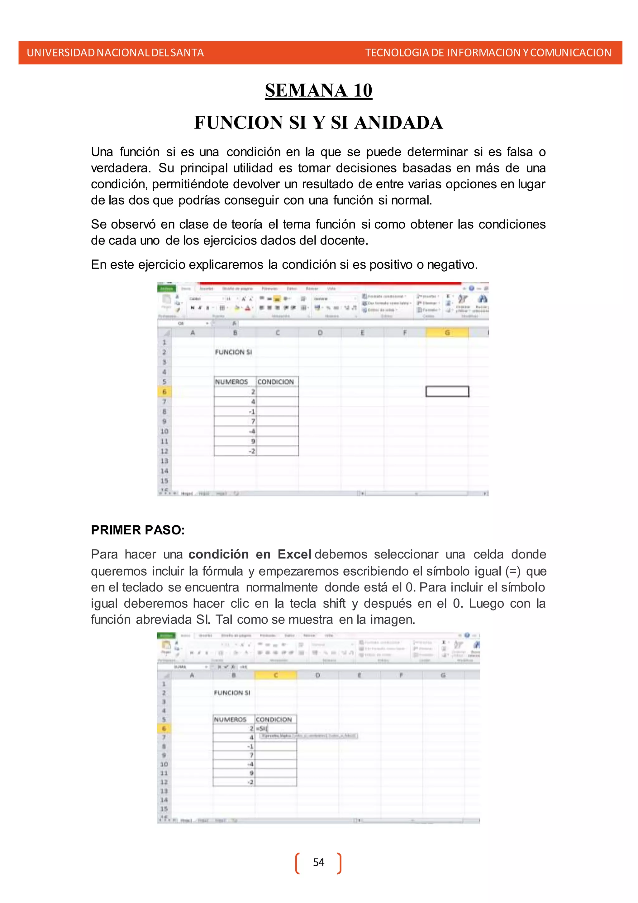 UNIVERSIDADNACIONALDELSANTA TECNOLOGIA DE INFORMACION YCOMUNICACION
54
SEMANA 10
FUNCION SI Y SI ANIDADA
Una función si es una condición en la que se puede determinar si es falsa o
verdadera. Su principal utilidad es tomar decisiones basadas en más de una
condición, permitiéndote devolver un resultado de entre varias opciones en lugar
de las dos que podrías conseguir con una función si normal.
Se observó en clase de teoría el tema función si como obtener las condiciones
de cada uno de los ejercicios dados del docente.
En este ejercicio explicaremos la condición si es positivo o negativo.
PRIMER PASO:
Para hacer una condición en Excel debemos seleccionar una celda donde
queremos incluir la fórmula y empezaremos escribiendo el símbolo igual (=) que
en el teclado se encuentra normalmente donde está el 0. Para incluir el símbolo
igual deberemos hacer clic en la tecla shift y después en el 0. Luego con la
función abreviada SI. Tal como se muestra en la imagen.
 