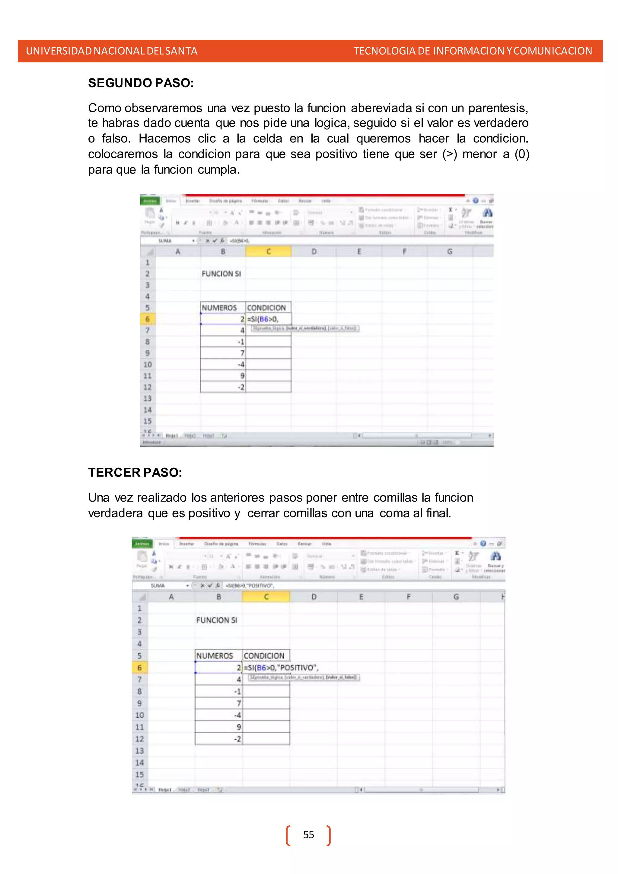 UNIVERSIDADNACIONALDELSANTA TECNOLOGIA DE INFORMACION YCOMUNICACION
55
SEGUNDO PASO:
Como observaremos una vez puesto la funcion abereviada si con un parentesis,
te habras dado cuenta que nos pide una logica, seguido si el valor es verdadero
o falso. Hacemos clic a la celda en la cual queremos hacer la condicion.
colocaremos la condicion para que sea positivo tiene que ser (>) menor a (0)
para que la funcion cumpla.
TERCER PASO:
Una vez realizado los anteriores pasos poner entre comillas la funcion
verdadera que es positivo y cerrar comillas con una coma al final.
 
