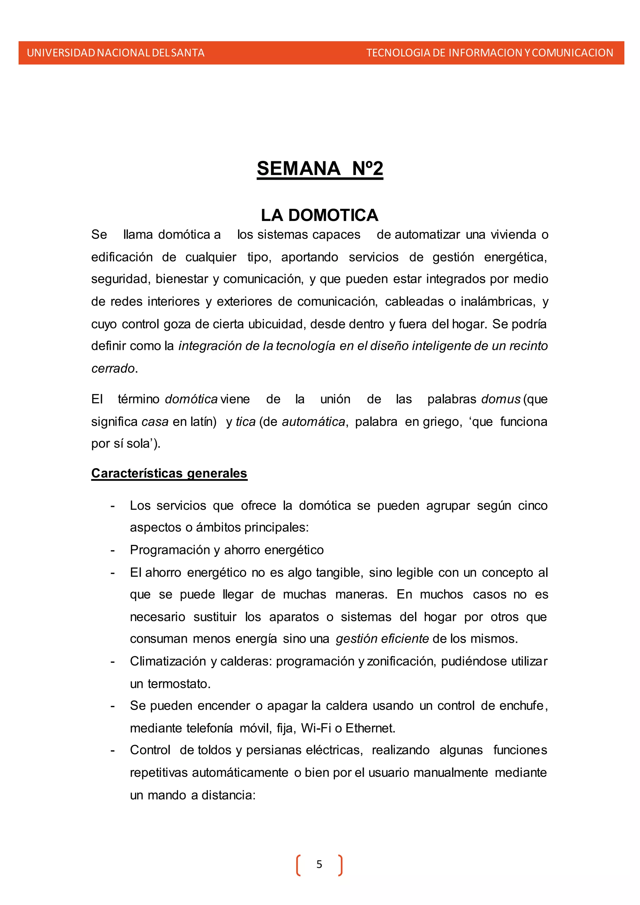 UNIVERSIDADNACIONALDELSANTA TECNOLOGIA DE INFORMACION YCOMUNICACION
5
SEMANA Nº2
LA DOMOTICA
Se llama domótica a los sistemas capaces de automatizar una vivienda o
edificación de cualquier tipo, aportando servicios de gestión energética,
seguridad, bienestar y comunicación, y que pueden estar integrados por medio
de redes interiores y exteriores de comunicación, cableadas o inalámbricas, y
cuyo control goza de cierta ubicuidad, desde dentro y fuera del hogar. Se podría
definir como la integración de la tecnología en el diseño inteligente de un recinto
cerrado.
El término domótica viene de la unión de las palabras domus (que
significa casa en latín) y tica (de automática, palabra en griego, ‘que funciona
por sí sola’).
Características generales
- Los servicios que ofrece la domótica se pueden agrupar según cinco
aspectos o ámbitos principales:
- Programación y ahorro energético
- El ahorro energético no es algo tangible, sino legible con un concepto al
que se puede llegar de muchas maneras. En muchos casos no es
necesario sustituir los aparatos o sistemas del hogar por otros que
consuman menos energía sino una gestión eficiente de los mismos.
- Climatización y calderas: programación y zonificación, pudiéndose utilizar
un termostato.
- Se pueden encender o apagar la caldera usando un control de enchufe,
mediante telefonía móvil, fija, Wi-Fi o Ethernet.
- Control de toldos y persianas eléctricas, realizando algunas funciones
repetitivas automáticamente o bien por el usuario manualmente mediante
un mando a distancia:
 