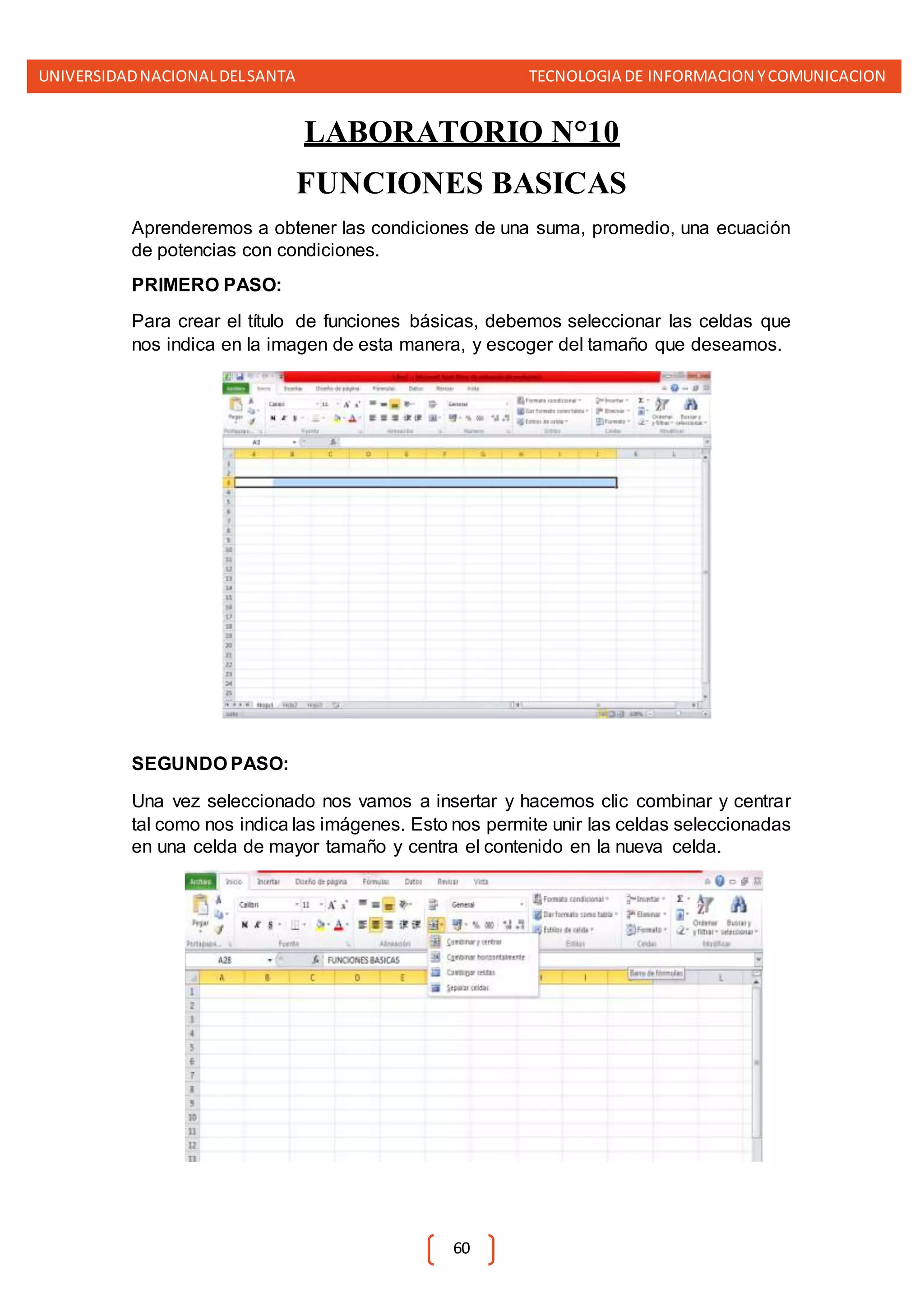 UNIVERSIDADNACIONALDELSANTA TECNOLOGIA DE INFORMACION YCOMUNICACION
60
LABORATORIO N°10
FUNCIONES BASICAS
Aprenderemos a obtener las condiciones de una suma, promedio, una ecuación
de potencias con condiciones.
PRIMERO PASO:
Para crear el título de funciones básicas, debemos seleccionar las celdas que
nos indica en la imagen de esta manera, y escoger del tamaño que deseamos.
SEGUNDO PASO:
Una vez seleccionado nos vamos a insertar y hacemos clic combinar y centrar
tal como nos indica las imágenes. Esto nos permite unir las celdas seleccionadas
en una celda de mayor tamaño y centra el contenido en la nueva celda.
 