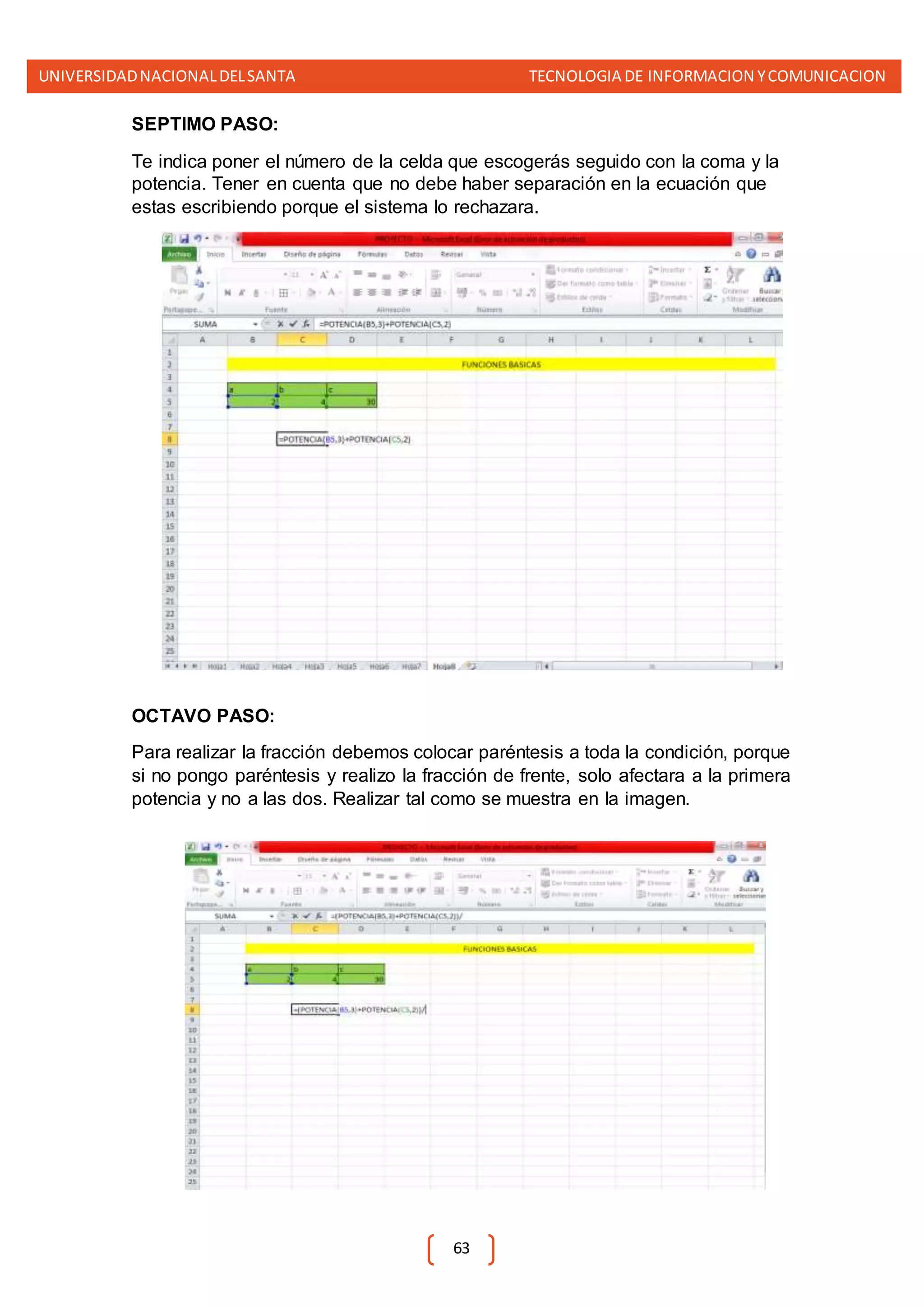 UNIVERSIDADNACIONALDELSANTA TECNOLOGIA DE INFORMACION YCOMUNICACION
63
SEPTIMO PASO:
Te indica poner el número de la celda que escogerás seguido con la coma y la
potencia. Tener en cuenta que no debe haber separación en la ecuación que
estas escribiendo porque el sistema lo rechazara.
OCTAVO PASO:
Para realizar la fracción debemos colocar paréntesis a toda la condición, porque
si no pongo paréntesis y realizo la fracción de frente, solo afectara a la primera
potencia y no a las dos. Realizar tal como se muestra en la imagen.
 