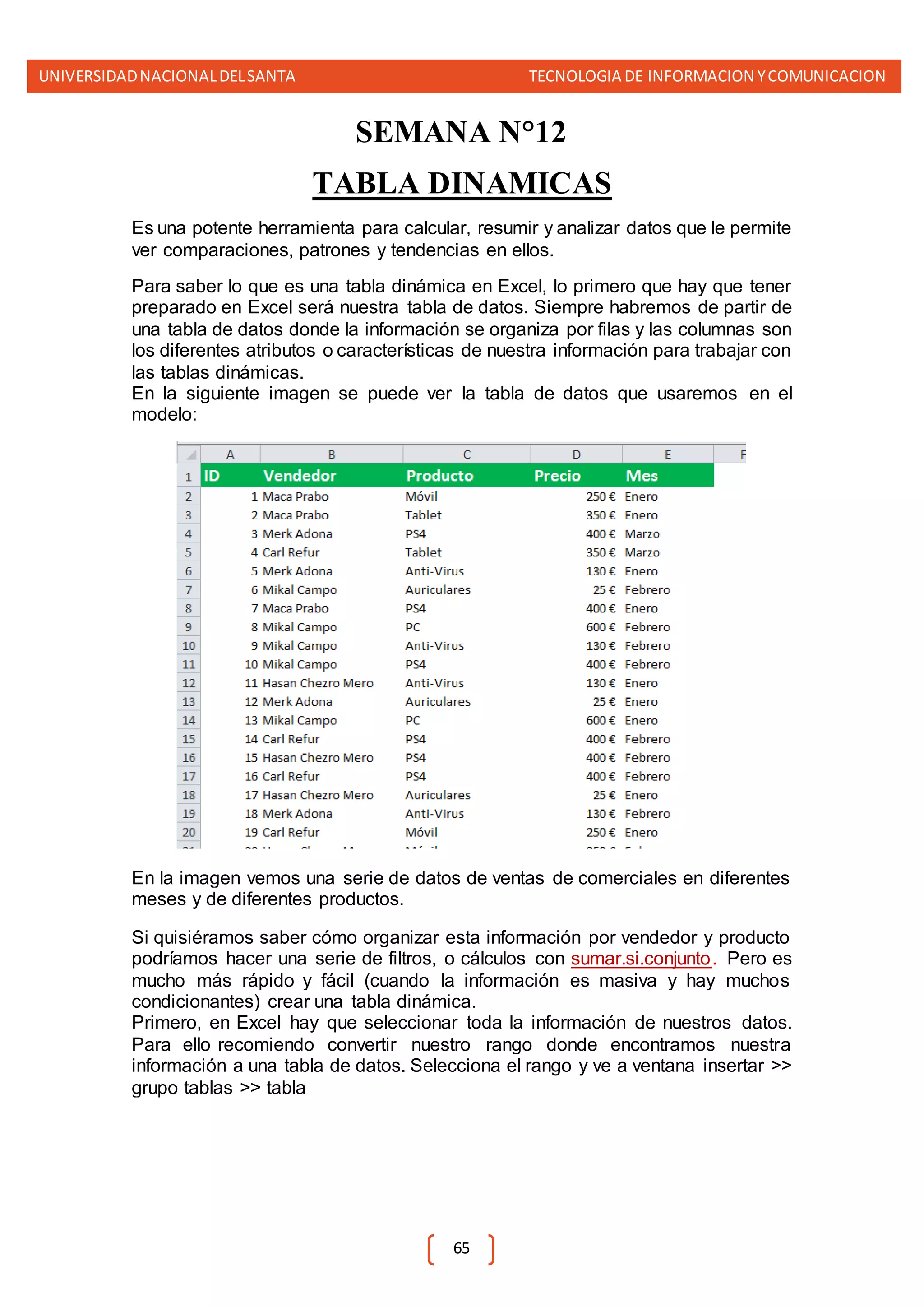 UNIVERSIDADNACIONALDELSANTA TECNOLOGIA DE INFORMACION YCOMUNICACION
65
SEMANA N°12
TABLA DINAMICAS
Es una potente herramienta para calcular, resumir y analizar datos que le permite
ver comparaciones, patrones y tendencias en ellos.
Para saber lo que es una tabla dinámica en Excel, lo primero que hay que tener
preparado en Excel será nuestra tabla de datos. Siempre habremos de partir de
una tabla de datos donde la información se organiza por filas y las columnas son
los diferentes atributos o características de nuestra información para trabajar con
las tablas dinámicas.
En la siguiente imagen se puede ver la tabla de datos que usaremos en el
modelo:
En la imagen vemos una serie de datos de ventas de comerciales en diferentes
meses y de diferentes productos.
Si quisiéramos saber cómo organizar esta información por vendedor y producto
podríamos hacer una serie de filtros, o cálculos con sumar.si.conjunto. Pero es
mucho más rápido y fácil (cuando la información es masiva y hay muchos
condicionantes) crear una tabla dinámica.
Primero, en Excel hay que seleccionar toda la información de nuestros datos.
Para ello recomiendo convertir nuestro rango donde encontramos nuestra
información a una tabla de datos. Selecciona el rango y ve a ventana insertar >>
grupo tablas >> tabla
 