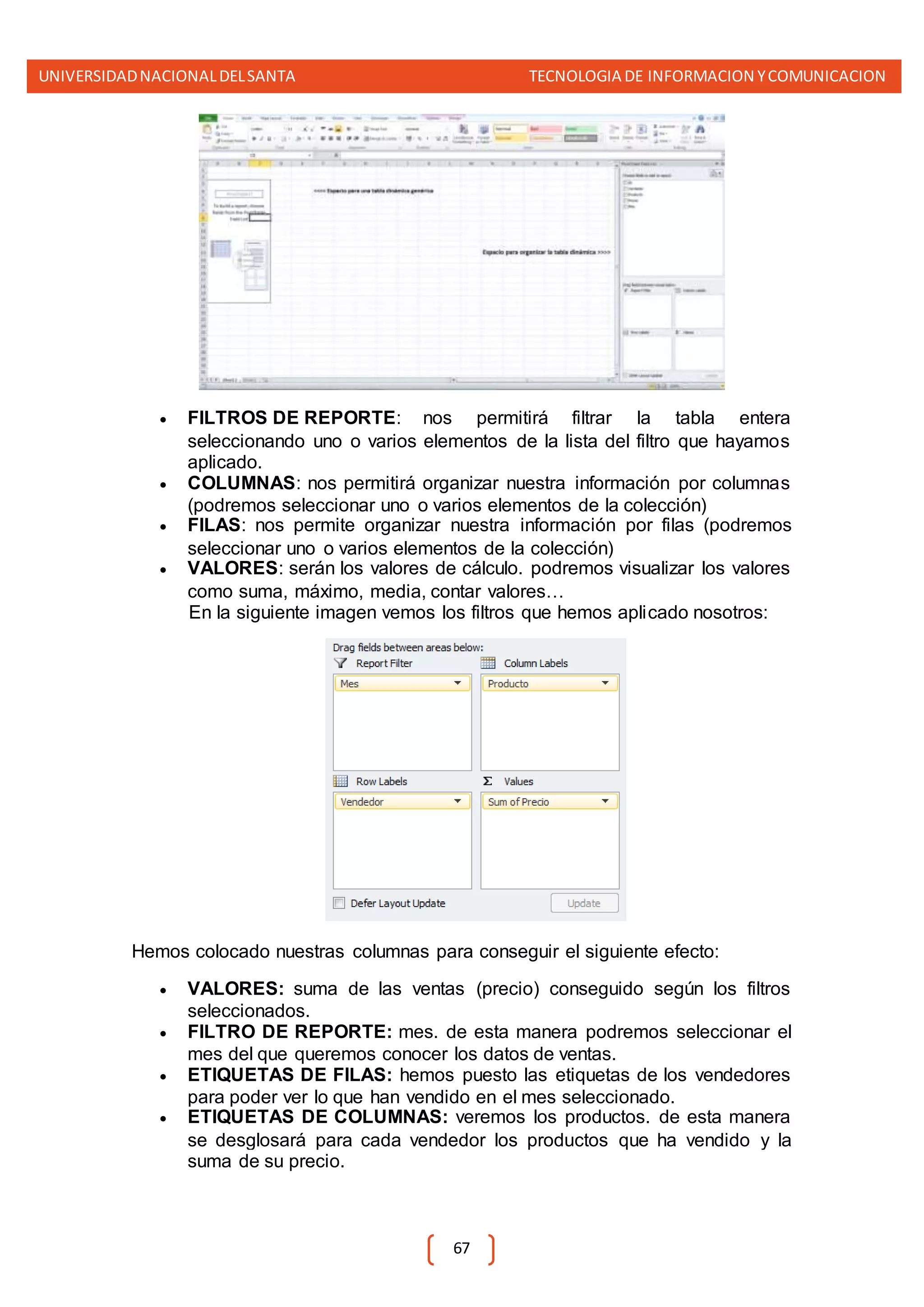 UNIVERSIDADNACIONALDELSANTA TECNOLOGIA DE INFORMACION YCOMUNICACION
67
 FILTROS DE REPORTE: nos permitirá filtrar la tabla entera
seleccionando uno o varios elementos de la lista del filtro que hayamos
aplicado.
 COLUMNAS: nos permitirá organizar nuestra información por columnas
(podremos seleccionar uno o varios elementos de la colección)
 FILAS: nos permite organizar nuestra información por filas (podremos
seleccionar uno o varios elementos de la colección)
 VALORES: serán los valores de cálculo. podremos visualizar los valores
como suma, máximo, media, contar valores…
En la siguiente imagen vemos los filtros que hemos aplicado nosotros:
Hemos colocado nuestras columnas para conseguir el siguiente efecto:
 VALORES: suma de las ventas (precio) conseguido según los filtros
seleccionados.
 FILTRO DE REPORTE: mes. de esta manera podremos seleccionar el
mes del que queremos conocer los datos de ventas.
 ETIQUETAS DE FILAS: hemos puesto las etiquetas de los vendedores
para poder ver lo que han vendido en el mes seleccionado.
 ETIQUETAS DE COLUMNAS: veremos los productos. de esta manera
se desglosará para cada vendedor los productos que ha vendido y la
suma de su precio.
 