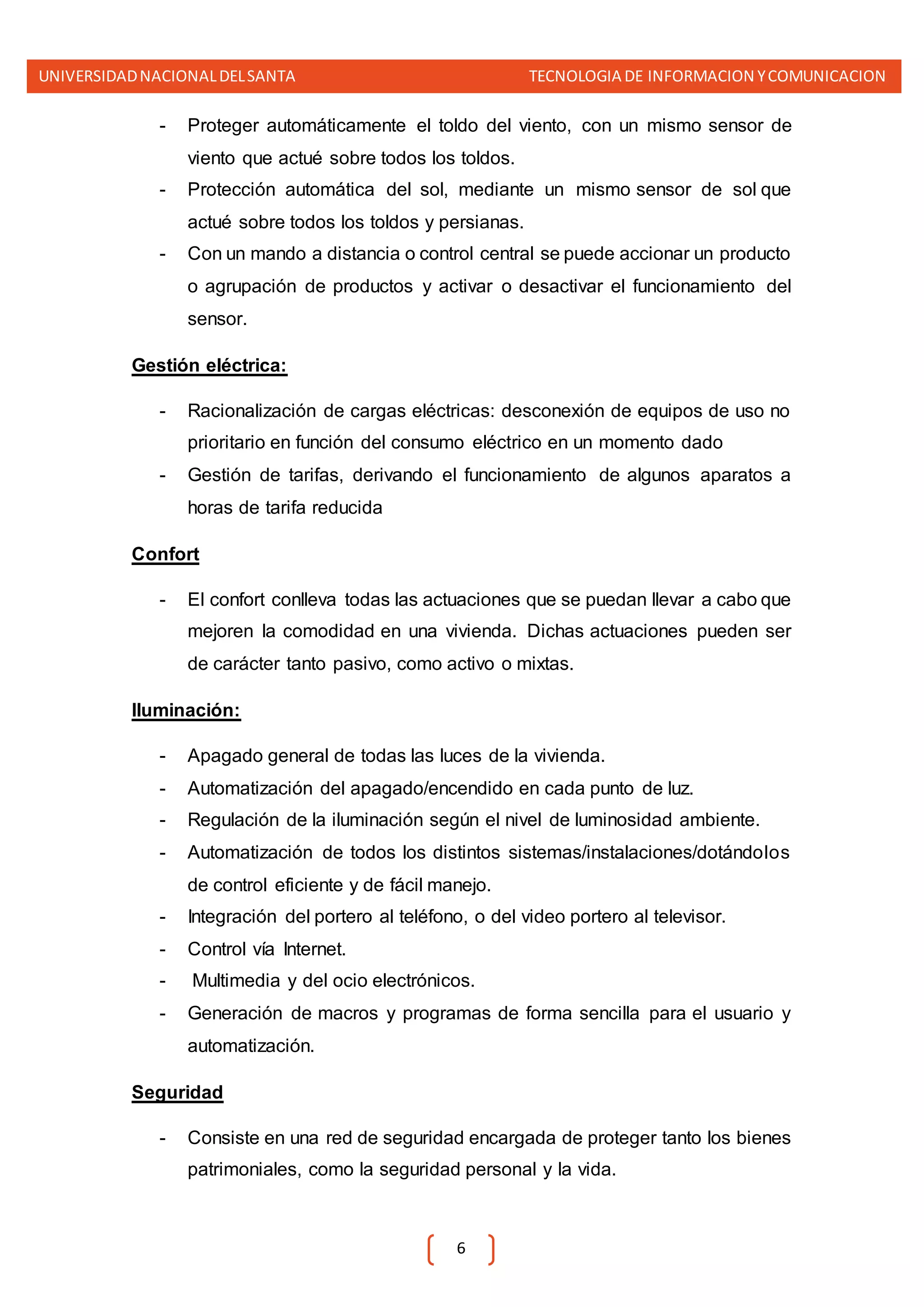 UNIVERSIDADNACIONALDELSANTA TECNOLOGIA DE INFORMACION YCOMUNICACION
6
- Proteger automáticamente el toldo del viento, con un mismo sensor de
viento que actué sobre todos los toldos.
- Protección automática del sol, mediante un mismo sensor de sol que
actué sobre todos los toldos y persianas.
- Con un mando a distancia o control central se puede accionar un producto
o agrupación de productos y activar o desactivar el funcionamiento del
sensor.
Gestión eléctrica:
- Racionalización de cargas eléctricas: desconexión de equipos de uso no
prioritario en función del consumo eléctrico en un momento dado
- Gestión de tarifas, derivando el funcionamiento de algunos aparatos a
horas de tarifa reducida
Confort
- El confort conlleva todas las actuaciones que se puedan llevar a cabo que
mejoren la comodidad en una vivienda. Dichas actuaciones pueden ser
de carácter tanto pasivo, como activo o mixtas.
Iluminación:
- Apagado general de todas las luces de la vivienda.
- Automatización del apagado/encendido en cada punto de luz.
- Regulación de la iluminación según el nivel de luminosidad ambiente.
- Automatización de todos los distintos sistemas/instalaciones/dotándolos
de control eficiente y de fácil manejo.
- Integración del portero al teléfono, o del video portero al televisor.
- Control vía Internet.
- Multimedia y del ocio electrónicos.
- Generación de macros y programas de forma sencilla para el usuario y
automatización.
Seguridad
- Consiste en una red de seguridad encargada de proteger tanto los bienes
patrimoniales, como la seguridad personal y la vida.
 