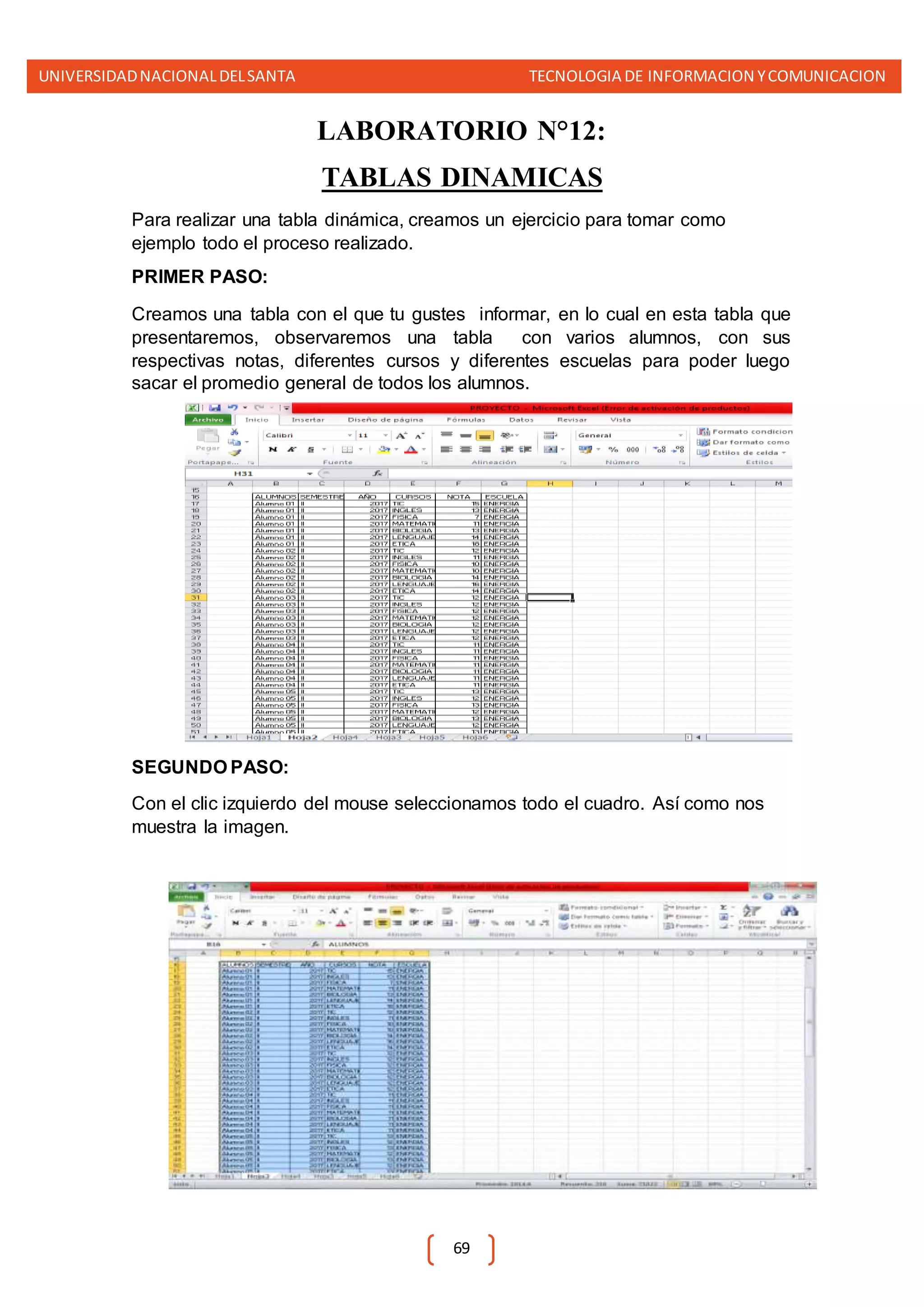 UNIVERSIDADNACIONALDELSANTA TECNOLOGIA DE INFORMACION YCOMUNICACION
69
LABORATORIO N°12:
TABLAS DINAMICAS
Para realizar una tabla dinámica, creamos un ejercicio para tomar como
ejemplo todo el proceso realizado.
PRIMER PASO:
Creamos una tabla con el que tu gustes informar, en lo cual en esta tabla que
presentaremos, observaremos una tabla con varios alumnos, con sus
respectivas notas, diferentes cursos y diferentes escuelas para poder luego
sacar el promedio general de todos los alumnos.
SEGUNDO PASO:
Con el clic izquierdo del mouse seleccionamos todo el cuadro. Así como nos
muestra la imagen.
 