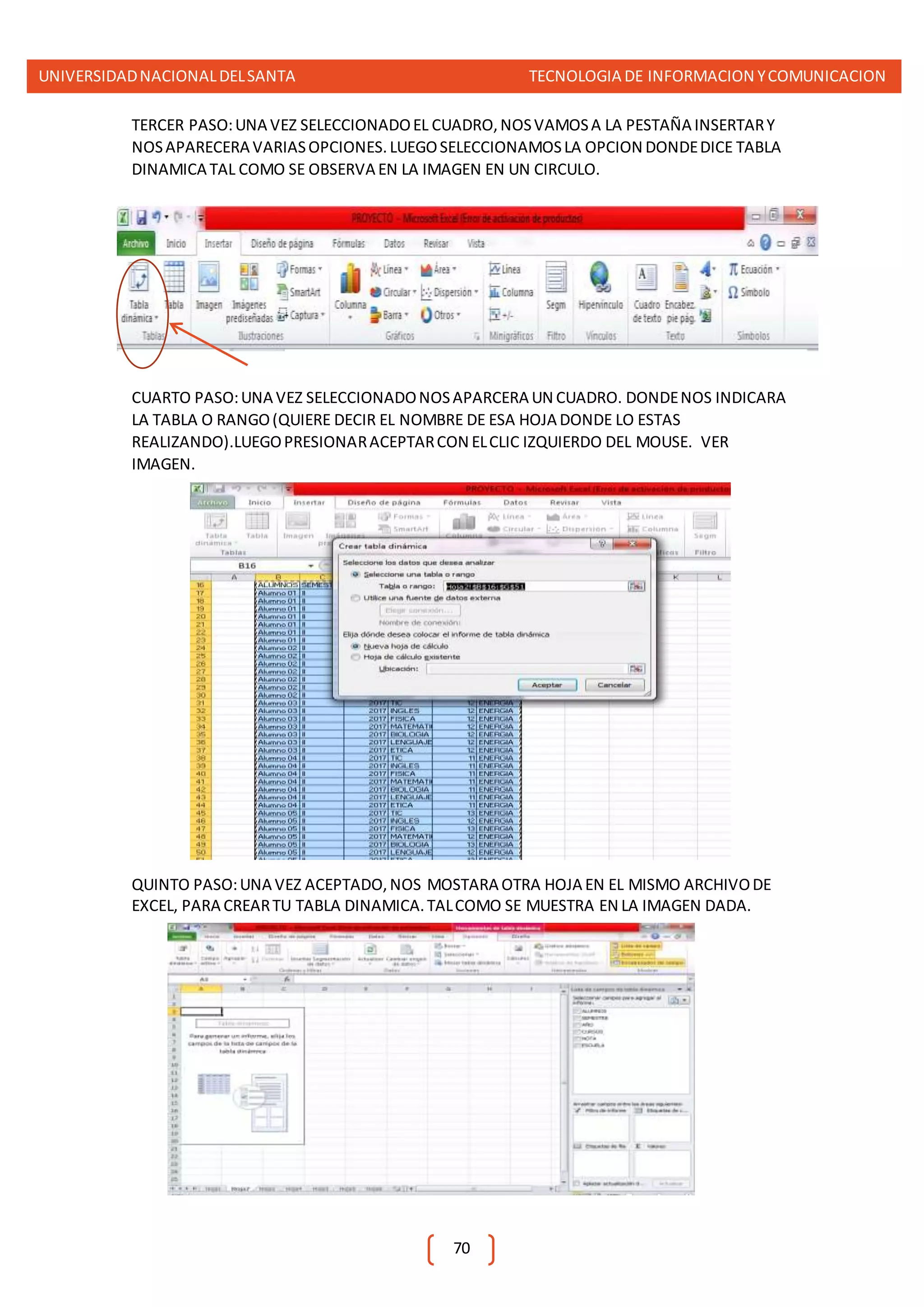 UNIVERSIDADNACIONALDELSANTA TECNOLOGIA DE INFORMACION YCOMUNICACION
70
TERCER PASO:UNA VEZ SELECCIONADOEL CUADRO,NOSVAMOSA LA PESTAÑA INSERTARY
NOSAPARECERA VARIASOPCIONES.LUEGOSELECCIONAMOSLA OPCION DONDEDICE TABLA
DINAMICA TAL COMO SE OBSERVA EN LA IMAGEN EN UN CIRCULO.
CUARTO PASO:UNA VEZ SELECCIONADONOSAPARCERA UN CUADRO. DONDENOS INDICARA
LA TABLA O RANGO(QUIERE DECIR EL NOMBRE DE ESA HOJA DONDE LO ESTAS
REALIZANDO).LUEGOPRESIONARACEPTARCON ELCLIC IZQUIERDO DEL MOUSE. VER
IMAGEN.
QUINTO PASO:UNA VEZ ACEPTADO,NOS MOSTARA OTRA HOJA EN EL MISMO ARCHIVODE
EXCEL, PARA CREARTU TABLA DINAMICA.TALCOMO SE MUESTRA EN LA IMAGEN DADA.
 