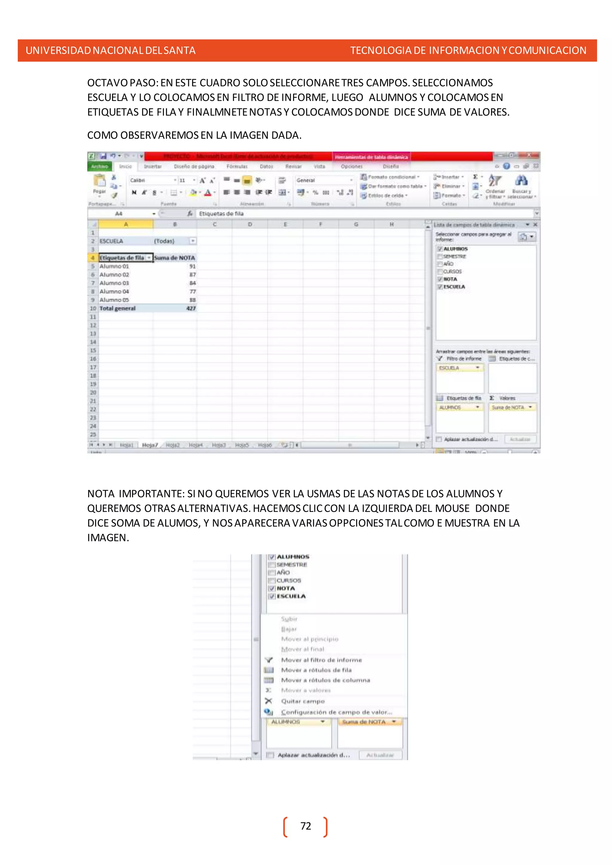 UNIVERSIDADNACIONALDELSANTA TECNOLOGIA DE INFORMACION YCOMUNICACION
72
OCTAVOPASO:EN ESTE CUADRO SOLOSELECCIONARETRES CAMPOS.SELECCIONAMOS
ESCUELA Y LO COLOCAMOSEN FILTRO DE INFORME, LUEGO ALUMNOS Y COLOCAMOSEN
ETIQUETAS DE FILA Y FINALMNETENOTASY COLOCAMOSDONDE DICE SUMA DE VALORES.
COMO OBSERVAREMOSEN LA IMAGEN DADA.
NOTA IMPORTANTE: SINO QUEREMOS VER LA USMAS DE LAS NOTASDE LOS ALUMNOS Y
QUEREMOS OTRASALTERNATIVAS.HACEMOSCLICCON LA IZQUIERDA DEL MOUSE DONDE
DICE SOMA DE ALUMOS, Y NOSAPARECERA VARIASOPPCIONESTALCOMO E MUESTRA EN LA
IMAGEN.
 