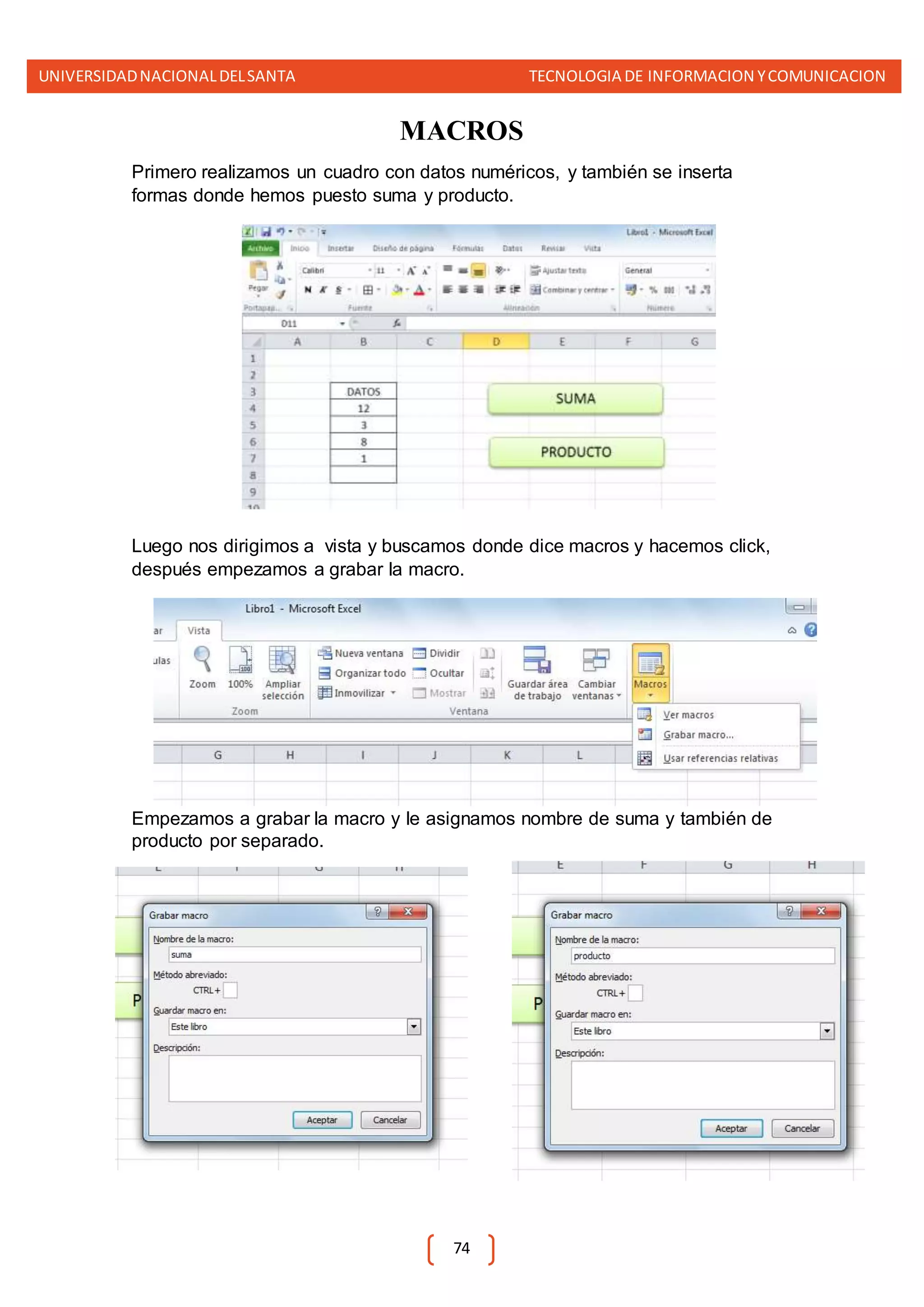 UNIVERSIDADNACIONALDELSANTA TECNOLOGIA DE INFORMACION YCOMUNICACION
74
MACROS
Primero realizamos un cuadro con datos numéricos, y también se inserta
formas donde hemos puesto suma y producto.
Luego nos dirigimos a vista y buscamos donde dice macros y hacemos click,
después empezamos a grabar la macro.
Empezamos a grabar la macro y le asignamos nombre de suma y también de
producto por separado.
 